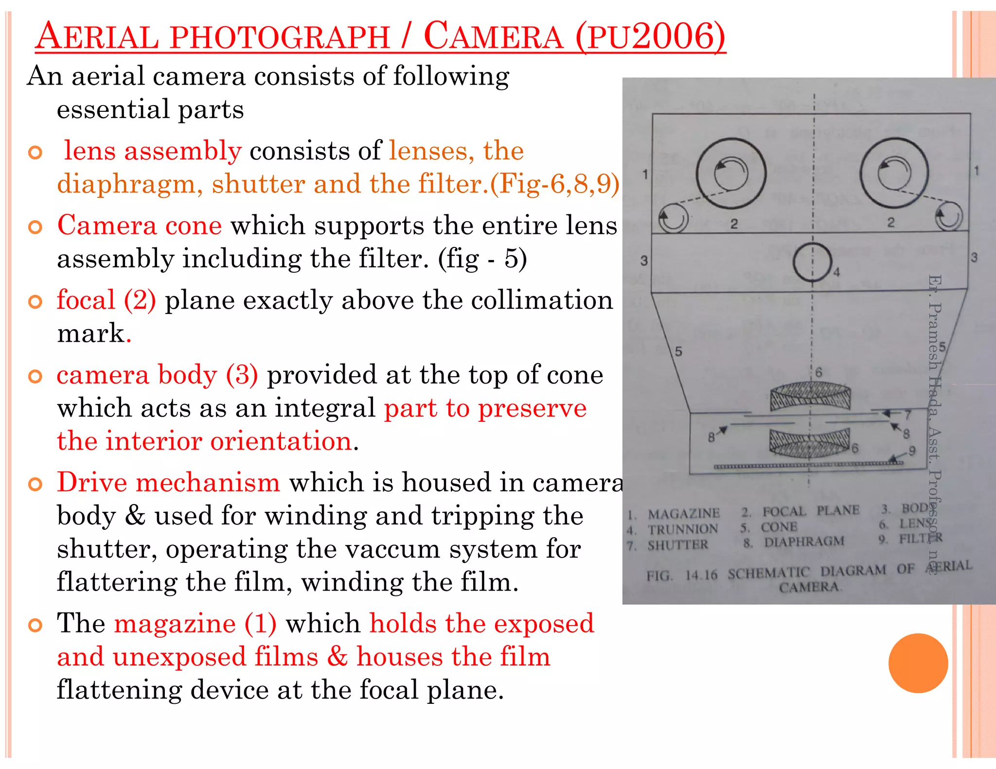 An aerial camera consists of following
essential parts
lens assembly consists of lenses, the
diaphragm, shutter and the filter.(Fig-6,8,9)
Camera cone which supports the entire lens
assembly including the filter. (fig - 5)
focal (2) plane exactly above the collimation
mark.
camera body (3) provided at the top of cone
AERIAL PHOTOGRAPH / CAMERA (PU2006)
Er.PrameshHada,Asst.Professor,nec
camera body (3) provided at the top of cone
which acts as an integral part to preserve
the interior orientation.
Drive mechanism which is housed in camera
body & used for winding and tripping the
shutter, operating the vaccum system for
flattering the film, winding the film.
The magazine (1) which holds the exposed
and unexposed films & houses the film
flattening device at the focal plane.
Er.PrameshHada,Asst.Professor,nec
 