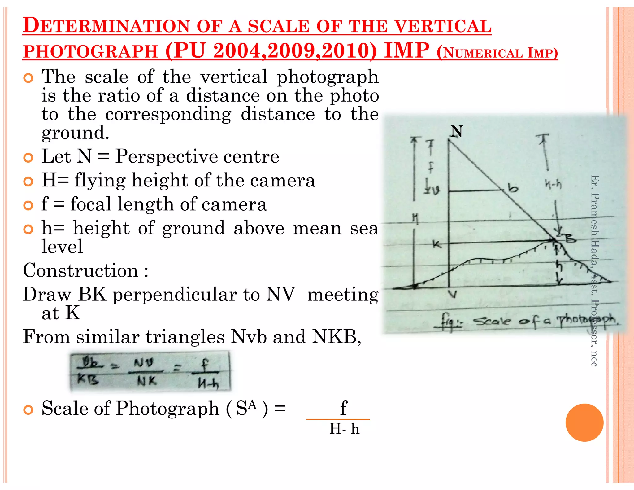 DETERMINATION OF A SCALE OF THE VERTICAL
PHOTOGRAPH (PU 2004,2009,2010) IMP (NUMERICAL IMP)
The scale of the vertical photograph
is the ratio of a distance on the photo
to the corresponding distance to the
ground.
Let N = Perspective centre
H= flying height of the camera
f = focal length of camera
h= height of ground above mean sea
level
N
Er.PrameshHada,Asst.Professor,nec
level
Construction :
Draw BK perpendicular to NV meeting
at K
From similar triangles Nvb and NKB,
Scale of Photograph ( SA ) = f
H- h
Er.PrameshHada,Asst.Professor,nec
 
