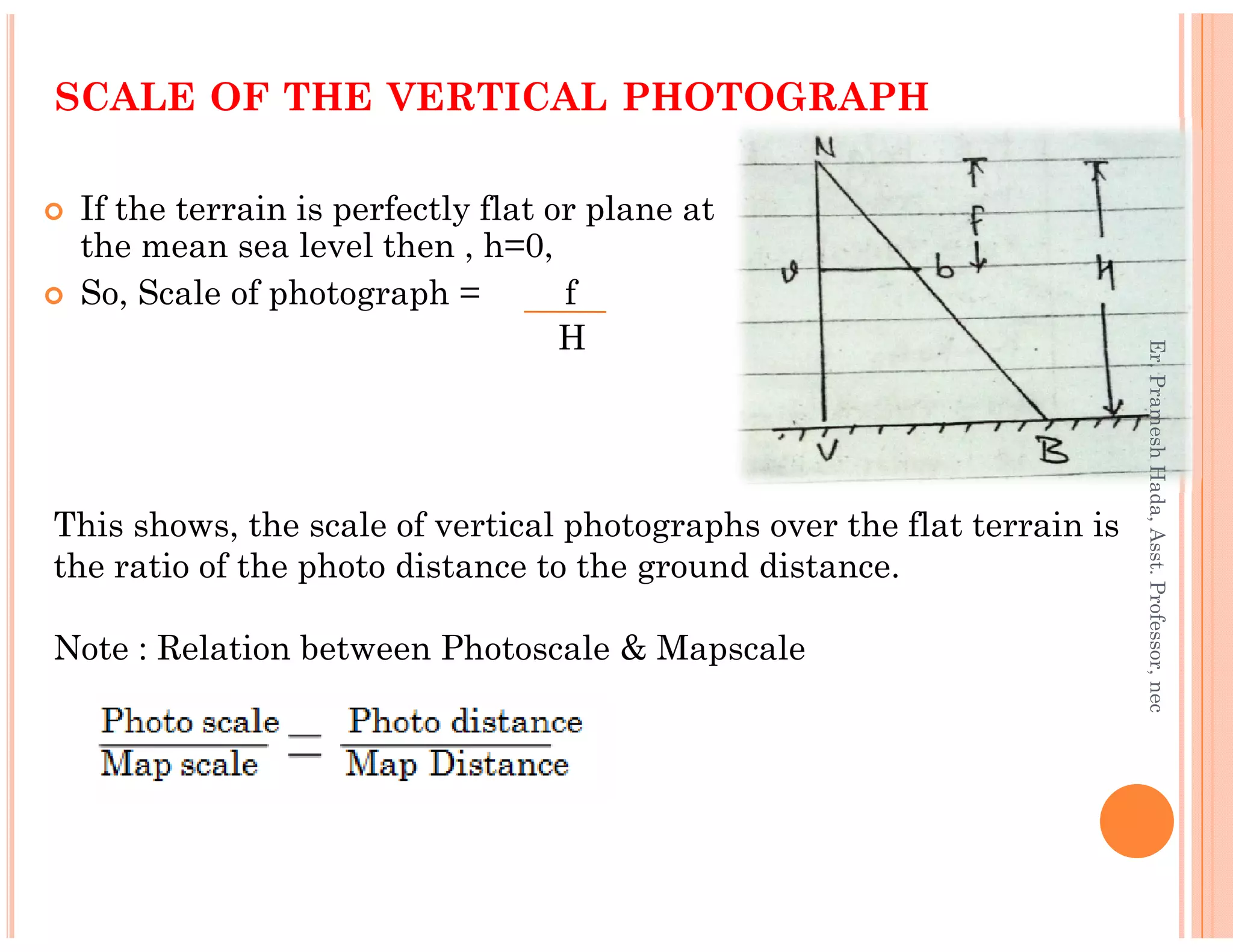 If the terrain is perfectly flat or plane at
the mean sea level then , h=0,
So, Scale of photograph = f
H
SCALE OF THE VERTICAL PHOTOGRAPH
Er.PrameshHada,Asst.Professor,nec
This shows, the scale of vertical photographs over the flat terrain is
the ratio of the photo distance to the ground distance.
Note : Relation between Photoscale & Mapscale
Er.PrameshHada,Asst.Professor,nec
 