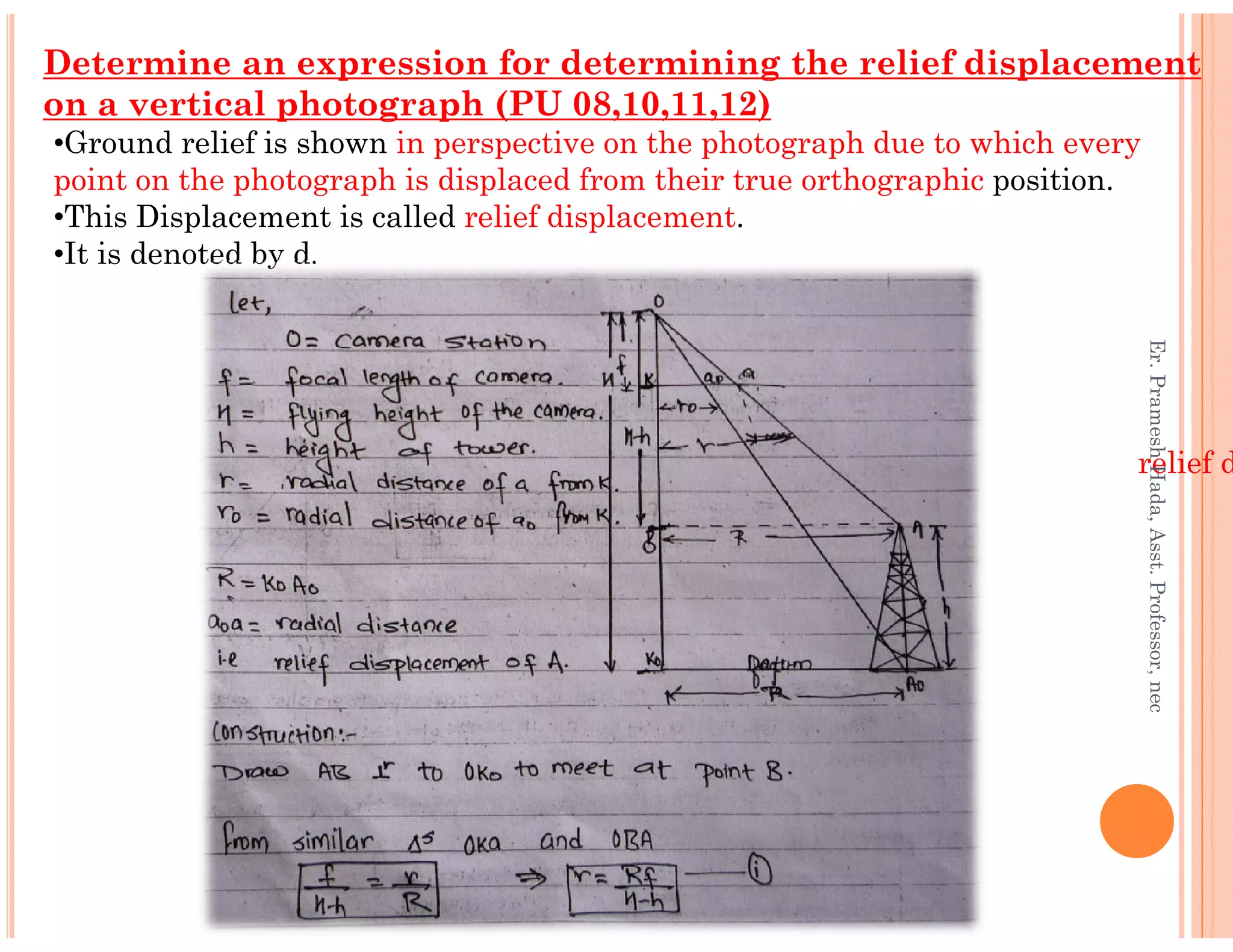 •Ground relief is shown in perspective on the photograph due to which every
point on the photograph is displaced from their true orthographic position.
•This Displacement is called relief displacement.
•It is denoted by d.
Determine an expression for determining the relief displacement
on a vertical photograph (PU 08,10,11,12)
relief d
Er.PrameshHada,Asst.Professor,nec
relief d
Er.PrameshHada,Asst.Professor,nec
 