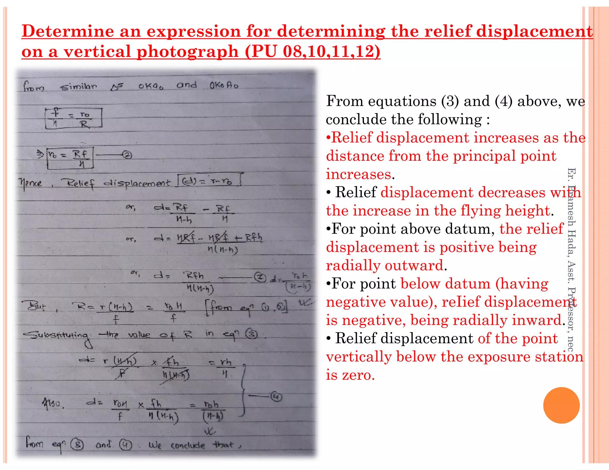 Determine an expression for determining the relief displacement
on a vertical photograph (PU 08,10,11,12)
From equations (3) and (4) above, we
conclude the following :
•Relief displacement increases as the
distance from the principal point
increases.
• Relief displacement decreases with
the increase in the flying height.
•For point above datum, the relief
Er.PrameshHada,Asst.Professor,nec
•For point above datum, the relief
displacement is positive being
radially outward.
•For point below datum (having
negative value), reIief displacement
is negative, being radially inward.
• Relief displacement of the point
vertically below the exposure station
is zero.
Er.PrameshHada,Asst.Professor,nec
 