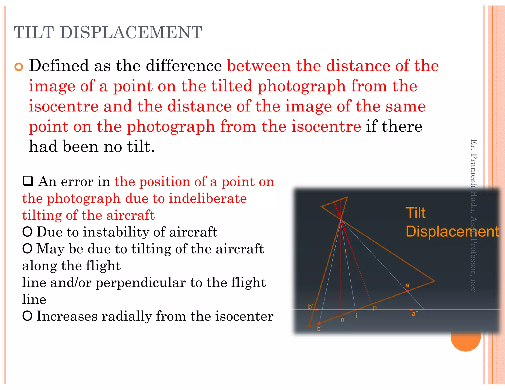 TILT DISPLACEMENT
Defined as the difference between the distance of the
image of a point on the tilted photograph from the
isocentre and the distance of the image of the same
point on the photograph from the isocentre if there
had been no tilt.
An error in the position of a point on
the photograph due to indeliberate
Er.PrameshHada,Asst.Professor,nec
the photograph due to indeliberate
tilting of the aircraft
Due to instability of aircraft
May be due to tilting of the aircraft
along the flight
line and/or perpendicular to the flight
line
Increases radially from the isocenter
Er.PrameshHada,Asst.Professor,nec
 