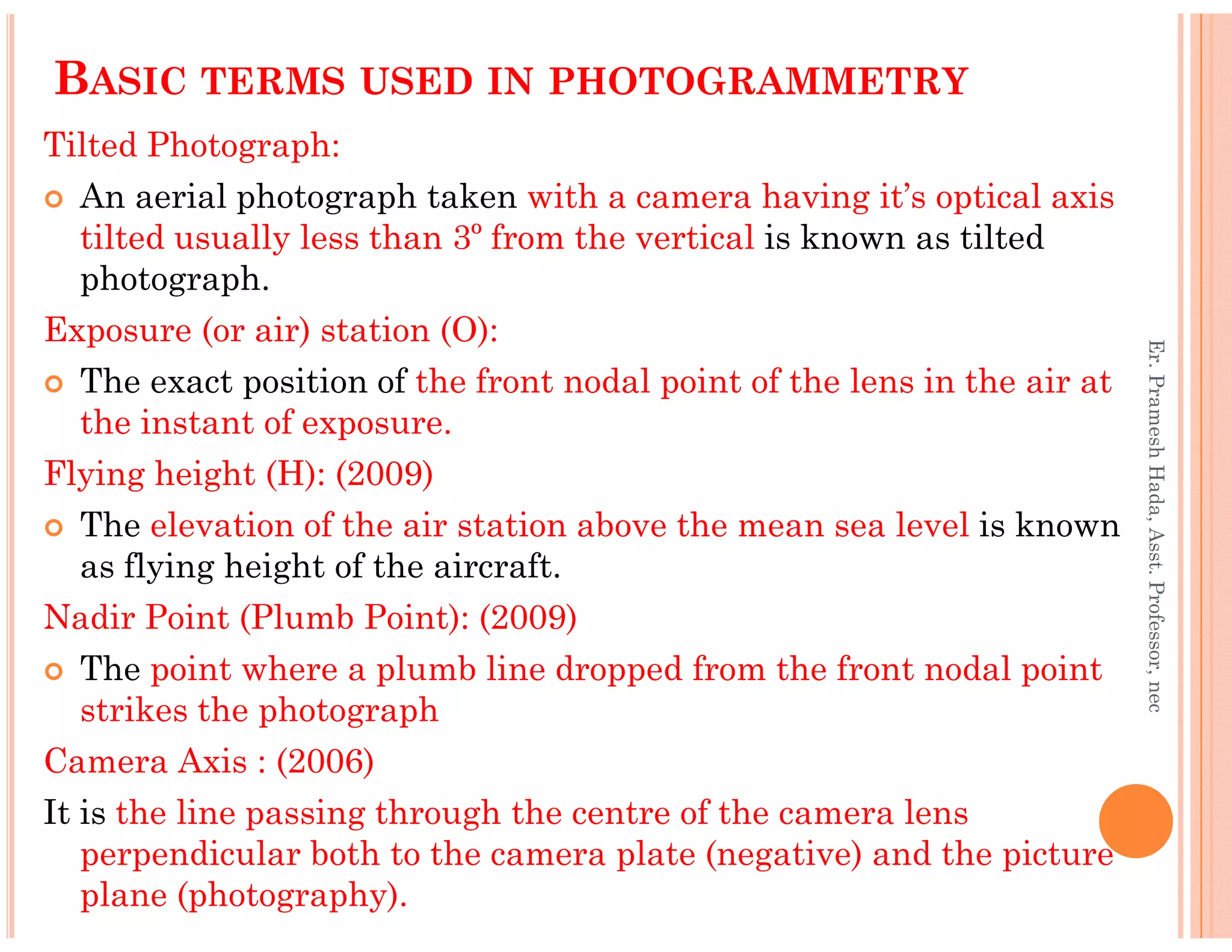 BASIC TERMS USED IN PHOTOGRAMMETRY
Tilted Photograph:
An aerial photograph taken with a camera having it’s optical axis
tilted usually less than 3º from the vertical is known as tilted
photograph.
Exposure (or air) station (O):
The exact position of the front nodal point of the lens in the air at
the instant of exposure.
Flying height (H): (2009)
Er.PrameshHada,Asst.Professor,nec
Flying height (H): (2009)
The elevation of the air station above the mean sea level is known
as flying height of the aircraft.
Nadir Point (Plumb Point): (2009)
The point where a plumb line dropped from the front nodal point
strikes the photograph
Camera Axis : (2006)
It is the line passing through the centre of the camera lens
perpendicular both to the camera plate (negative) and the picture
plane (photography).
Er.PrameshHada,Asst.Professor,nec
 