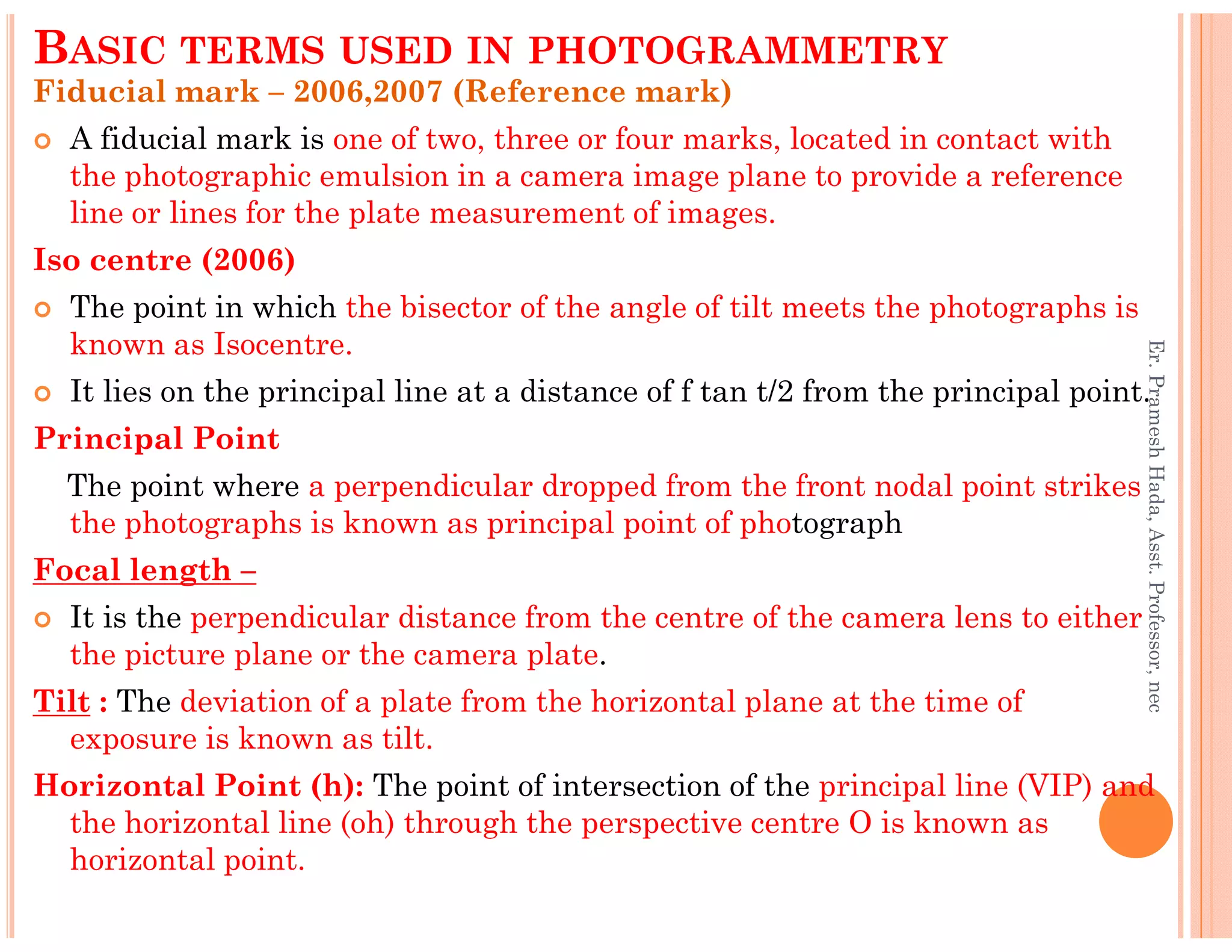 Fiducial mark – 2006,2007 (Reference mark)
A fiducial mark is one of two, three or four marks, located in contact with
the photographic emulsion in a camera image plane to provide a reference
line or lines for the plate measurement of images.
Iso centre (2006)
The point in which the bisector of the angle of tilt meets the photographs is
known as Isocentre.
It lies on the principal line at a distance of f tan t/2 from the principal point.
Principal Point
The point where a perpendicular dropped from the front nodal point strikes
BASIC TERMS USED IN PHOTOGRAMMETRY
Er.PrameshHada,Asst.Professor,nec
The point where a perpendicular dropped from the front nodal point strikes
the photographs is known as principal point of photograph
Focal length –
It is the perpendicular distance from the centre of the camera lens to either
the picture plane or the camera plate.
Tilt : The deviation of a plate from the horizontal plane at the time of
exposure is known as tilt.
Horizontal Point (h): The point of intersection of the principal line (VIP) and
the horizontal line (oh) through the perspective centre O is known as
horizontal point.
Er.PrameshHada,Asst.Professor,nec
 