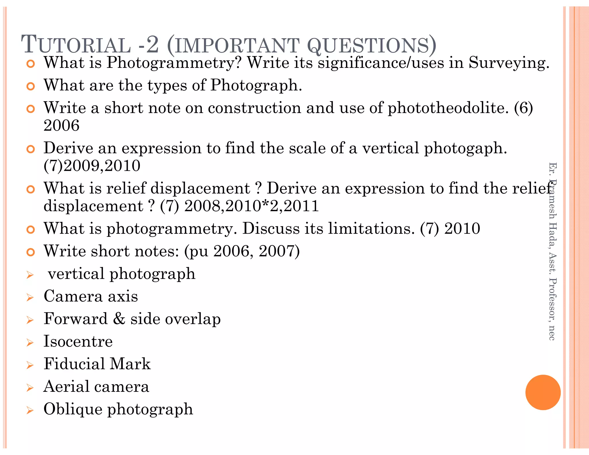 TUTORIAL -2 (IMPORTANT QUESTIONS)
What is Photogrammetry? Write its significance/uses in Surveying.
What are the types of Photograph.
Write a short note on construction and use of phototheodolite. (6)
2006
Derive an expression to find the scale of a vertical photogaph.
(7)2009,2010
What is relief displacement ? Derive an expression to find the relief
displacement ? (7) 2008,2010*2,2011
What is photogrammetry. Discuss its limitations. (7) 2010
Er.PrameshHada,Asst.Professor,nec
What is photogrammetry. Discuss its limitations. (7) 2010
Write short notes: (pu 2006, 2007)
vertical photograph
Camera axis
Forward & side overlap
Isocentre
Fiducial Mark
Aerial camera
Oblique photograph
Er.PrameshHada,Asst.Professor,nec
 