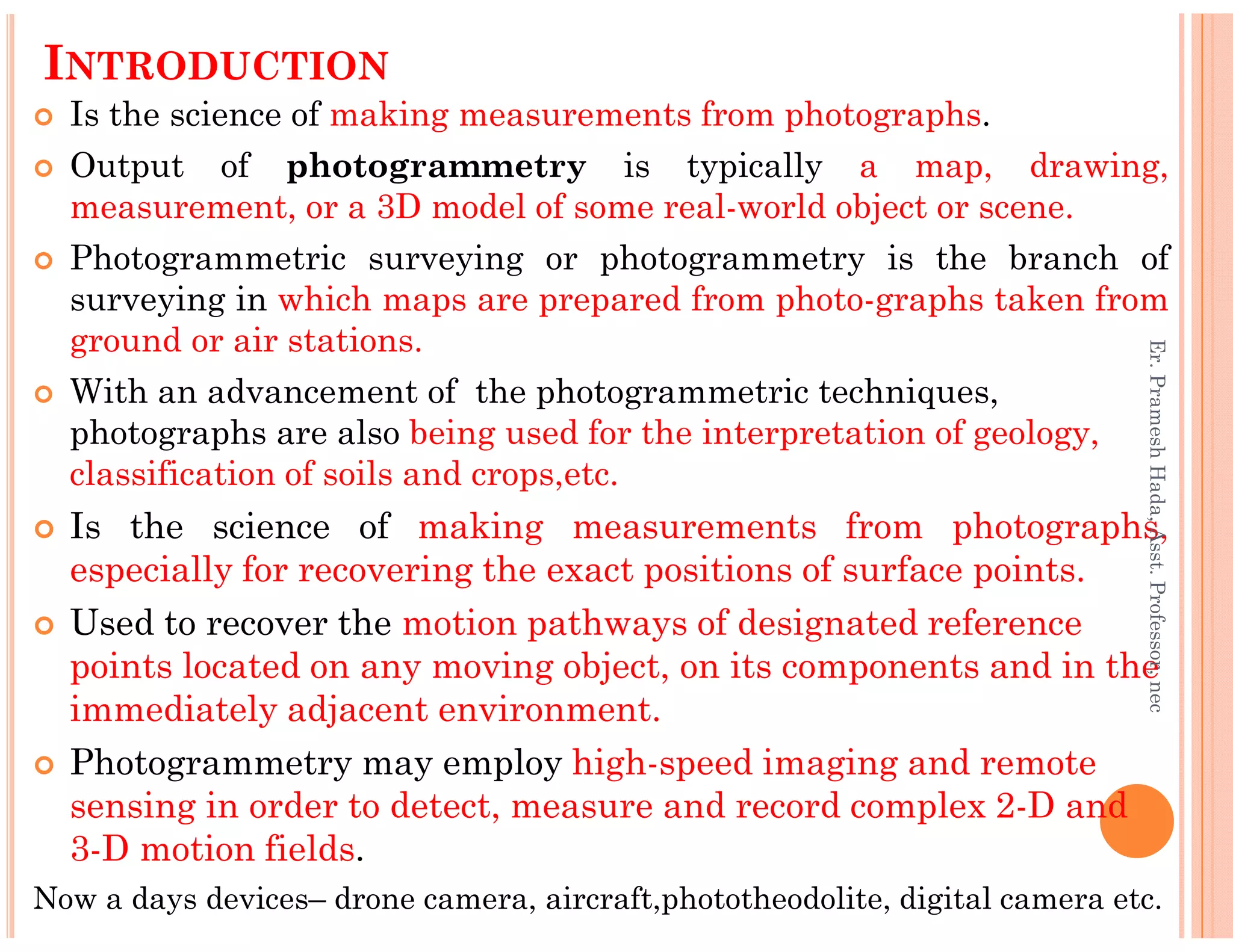INTRODUCTION
Is the science of making measurements from photographs.
Output of photogrammetry is typically a map, drawing,
measurement, or a 3D model of some real-world object or scene.
Photogrammetric surveying or photogrammetry is the branch of
surveying in which maps are prepared from photo-graphs taken from
ground or air stations.
With an advancement of the photogrammetric techniques,
photographs are also being used for the interpretation of geology,
classification of soils and crops,etc.
Er.PrameshHada,Asst.Professor,nec
classification of soils and crops,etc.
Is the science of making measurements from photographs,
especially for recovering the exact positions of surface points.
Used to recover the motion pathways of designated reference
points located on any moving object, on its components and in the
immediately adjacent environment.
Photogrammetry may employ high-speed imaging and remote
sensing in order to detect, measure and record complex 2-D and
3-D motion fields.
Now a days devices– drone camera, aircraft,phototheodolite, digital camera etc.
Er.PrameshHada,Asst.Professor,nec
 