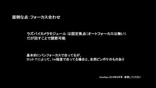 面倒な点：フォーカス合わせ
基本的にパンフォーカスで合ってるが、
ロット？によって、1m程度で合ってる場合と、全然ピンボケのものあり
ラズパイカメラモジュール は固定焦点（オートフォーカスは無い）
だが回すことで調節可能
Interface 2016年9月号 参照してください
 