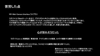 苦労した点
ラズパイzero w 消費電流 簡易計測 アイドル時 0.15A程度、カメラで撮影する瞬間に0.35A程度
照明と同一電源タップだったりすると、ライトをつける瞬間の電圧変化等？により、
動作が不安定になったりする
RPi-Web-Camera-Interface ライブラリ
ラズパイ上でWebサーバーを立て、ブラウザから今どんな画角になってるかみるために使用。
これをstopしてからコマンドで撮影していたが、stopさせただけだと完全に止まっていないこと等？あり、
その状態でカメラ撮影コマンドraspistill すると、sshが切れる/ファイルフォーマットが壊れる、が発生。
イメージバックアップからSDカードに OSイメージの入れ直しが、何度も何度も発生。
最初はAnker のモバイルバッテリーで運用を目指しており、
このバッテリーが電圧不安定の原因か？踏んでいたが、
どうもそうではなかった！
心が折れそうだった
 