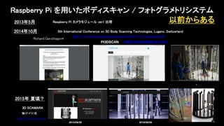 2014年10月 5th International Conference on 3D Body Scanning Technologies, Lugano, Switzerland
PI3DSCAN
Raspberry Pi を用いたボディスキャン / フォトグラメトリシステム
以前からある2013年5月 Raspberry Pi カメラモジュール ver1 出荷
http://www.pi3dscan.com
2015年 夏頃？
3D SCAMARA
2015/09/29 2019/08/09
独（ドイツ）社
 
