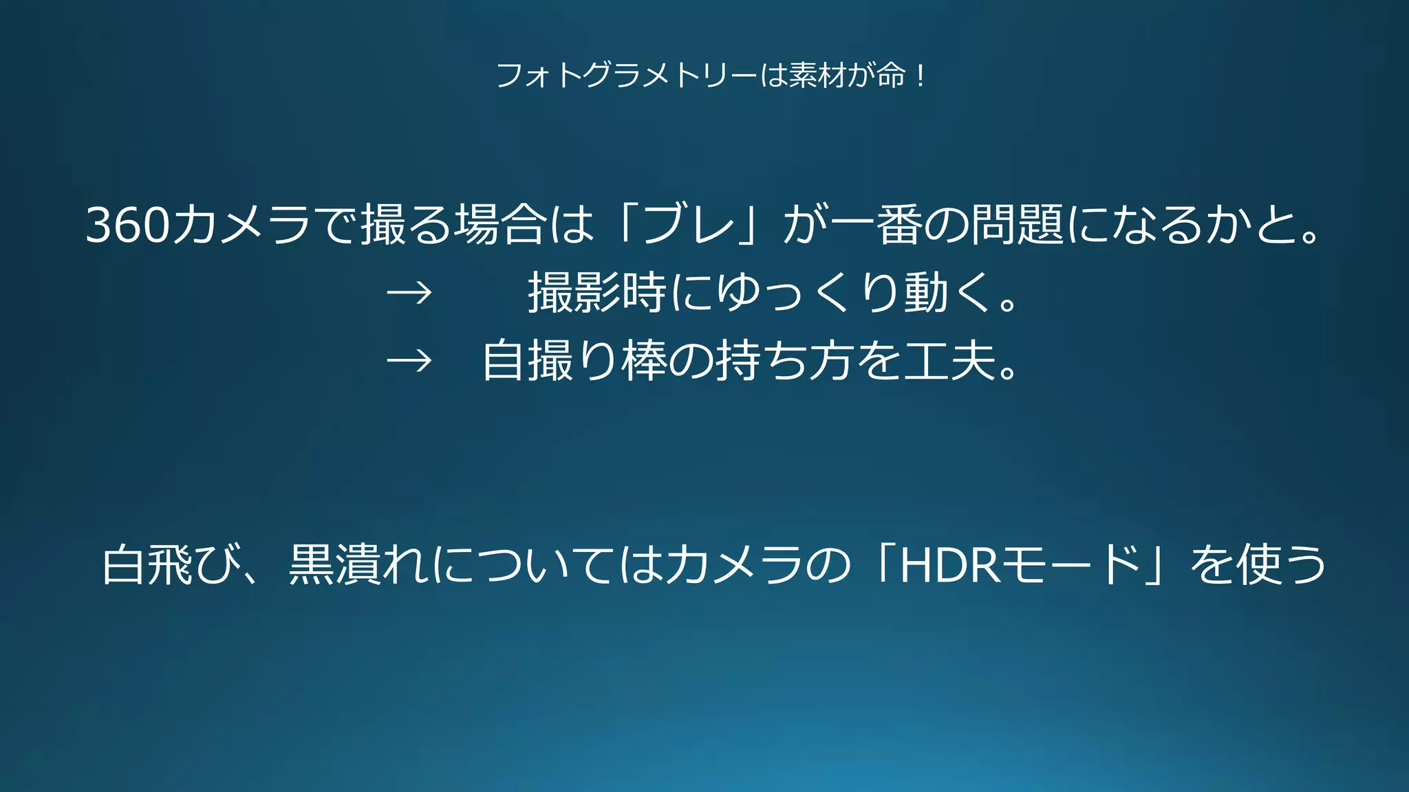 フォトグラメトリーは素材が命！
360カメラで撮る場合は「ブレ」が一番の問題になるかと。
→ 撮影時にゆっくり動く。
→ 自撮り棒の持ち方を工夫。
白飛び、黒潰れについてはカメラの「HDRモード」を使う
 