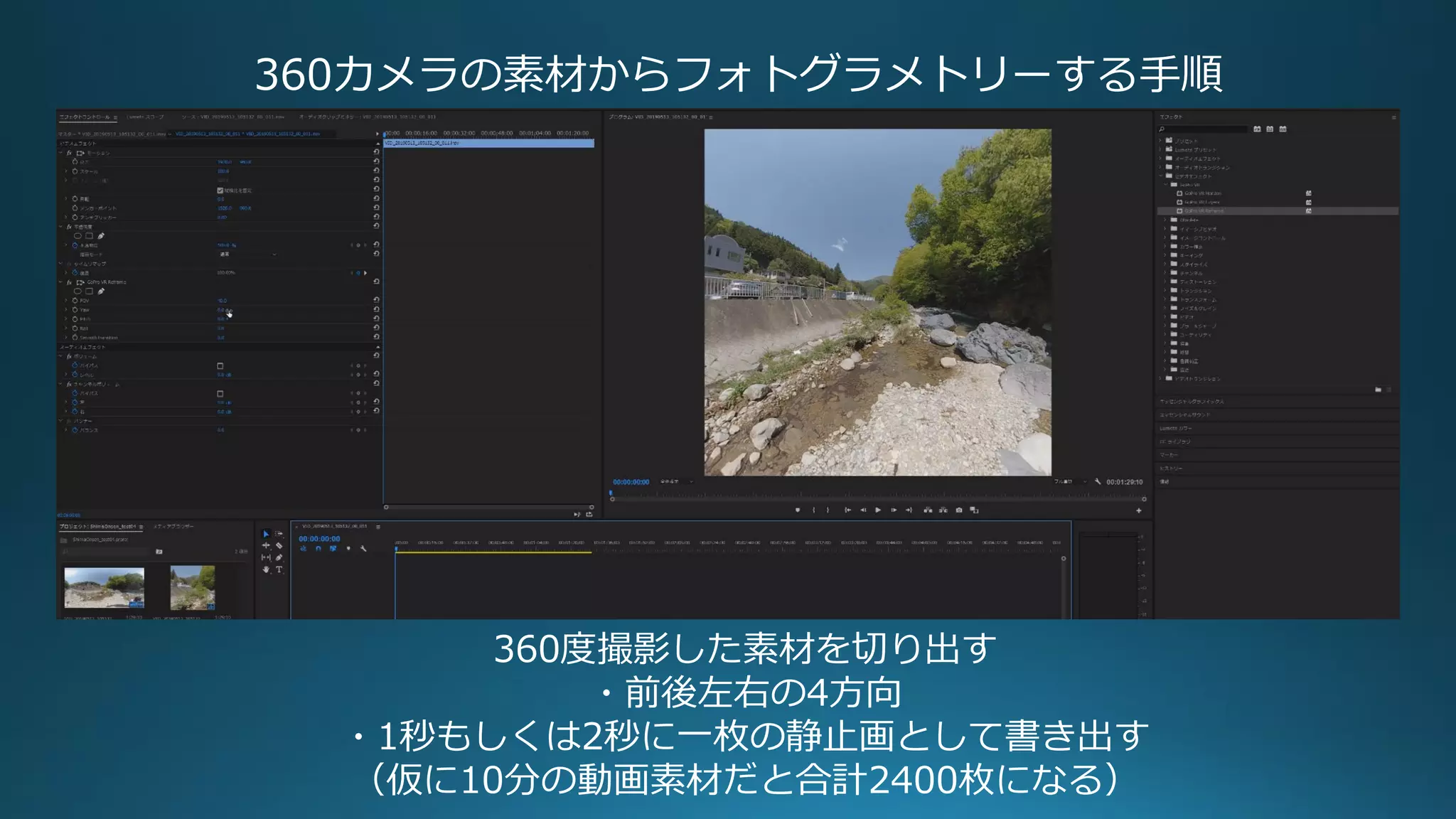 360カメラの素材からフォトグラメトリーする手順
360度撮影した素材を切り出す
・前後左右の4方向
・1秒もしくは2秒に一枚の静止画として書き出す
（仮に10分の動画素材だと合計2400枚になる）
 