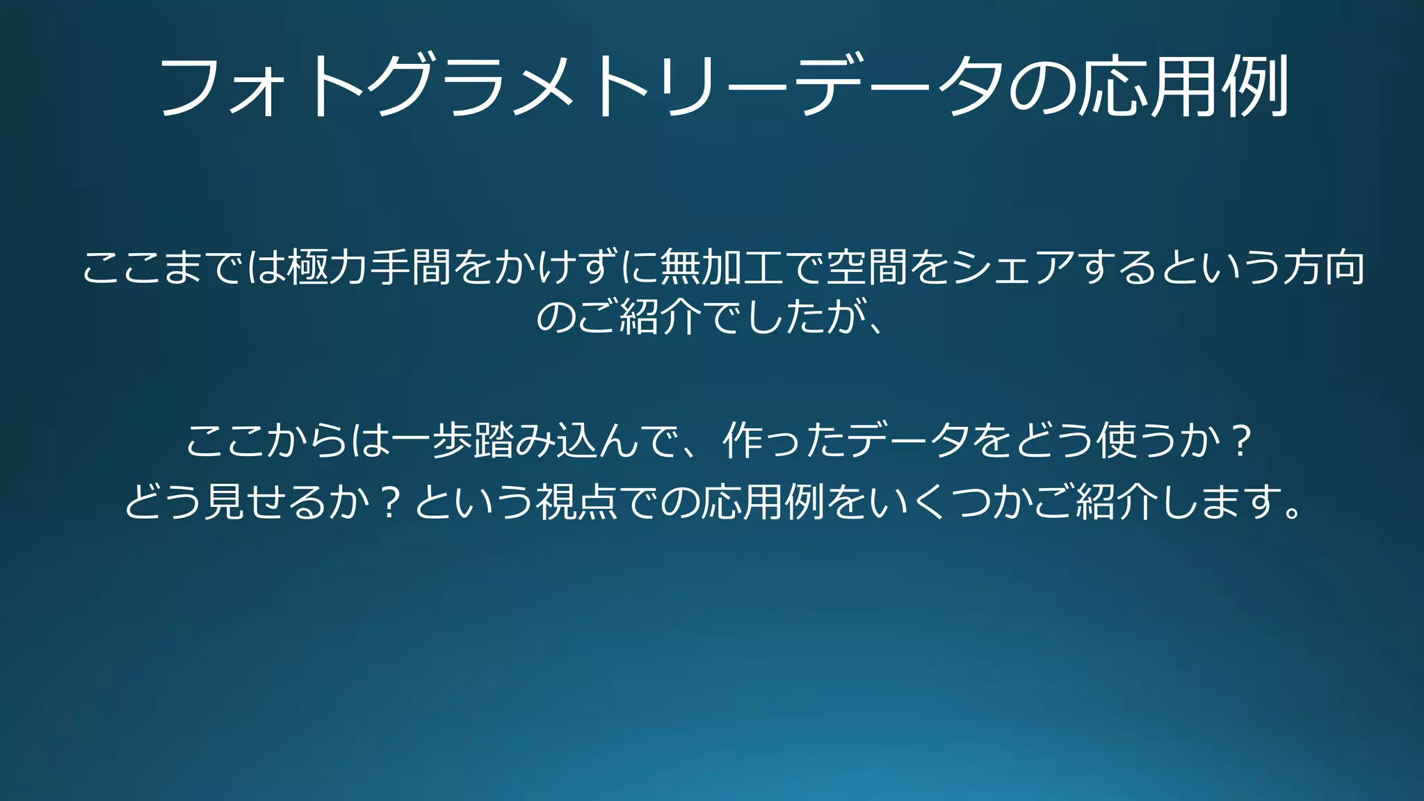 フォトグラメトリーデータの応用例
ここまでは極力手間をかけずに無加工で空間をシェアするという方向
のご紹介でしたが、
ここからは一歩踏み込んで、作ったデータをどう使うか？
どう見せるか？という視点での応用例をいくつかご紹介します。
 