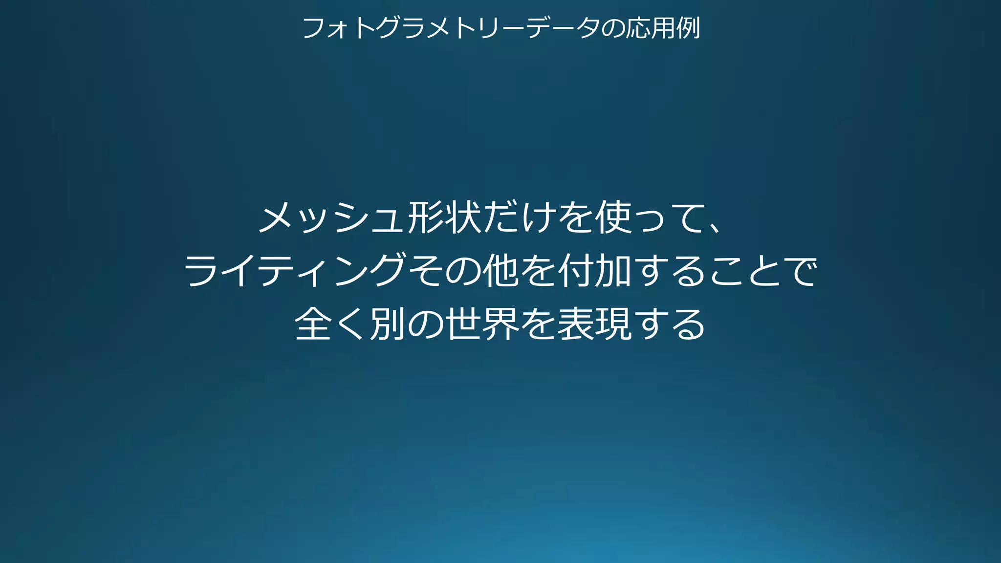 フォトグラメトリーデータの応用例
メッシュ形状だけを使って、
ライティングその他を付加することで
全く別の世界を表現する
 