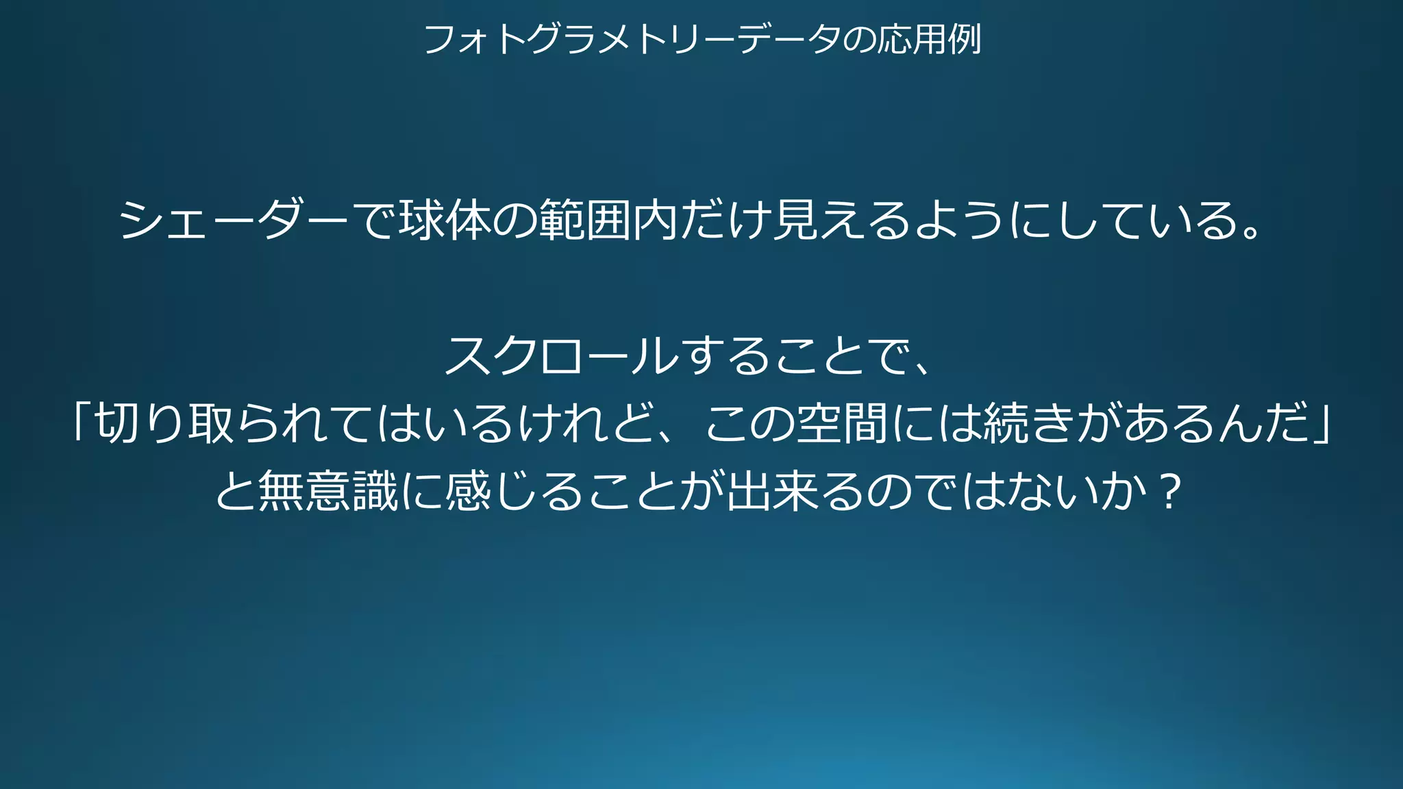 フォトグラメトリーデータの応用例
シェーダーで球体の範囲内だけ見えるようにしている。
スクロールすることで、
「切り取られてはいるけれど、この空間には続きがあるんだ」
と無意識に感じることが出来るのではないか？
 