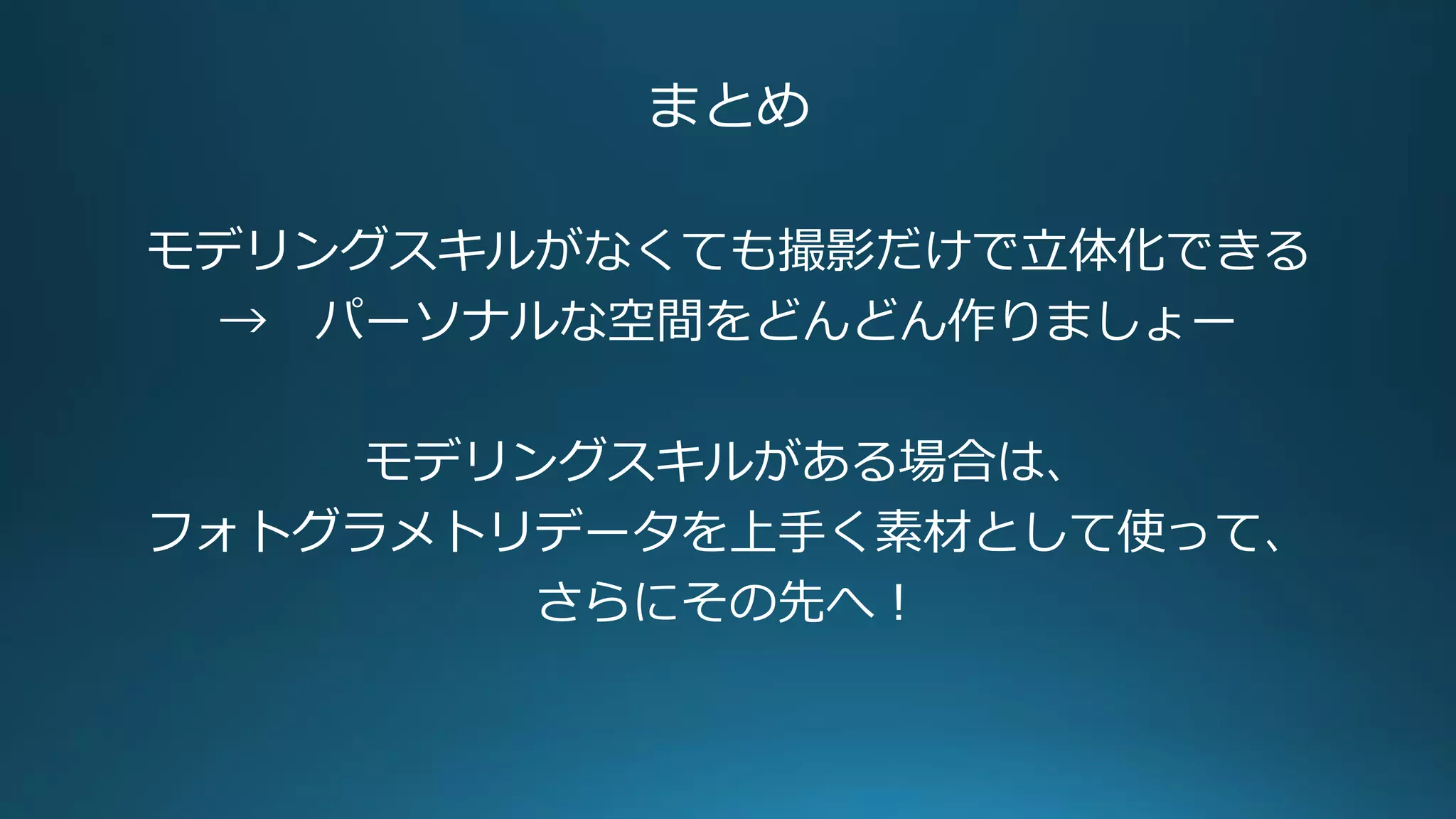 まとめ
モデリングスキルがなくても撮影だけで立体化できる
→ パーソナルな空間をどんどん作りましょー
モデリングスキルがある場合は、
フォトグラメトリデータを上手く素材として使って、
さらにその先へ！
 