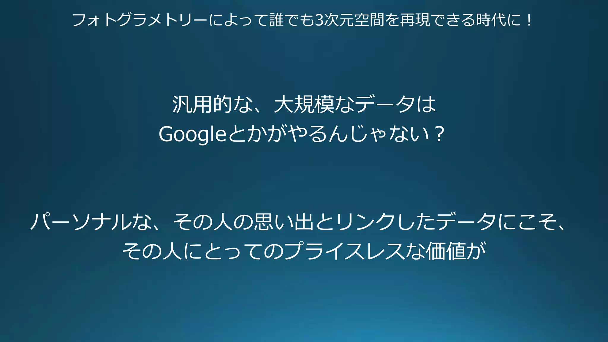 フォトグラメトリーによって誰でも3次元空間を再現できる時代に！
汎用的な、大規模なデータは
Googleとかがやるんじゃない？
パーソナルな、その人の思い出とリンクしたデータにこそ、
その人にとってのプライスレスな価値が
 