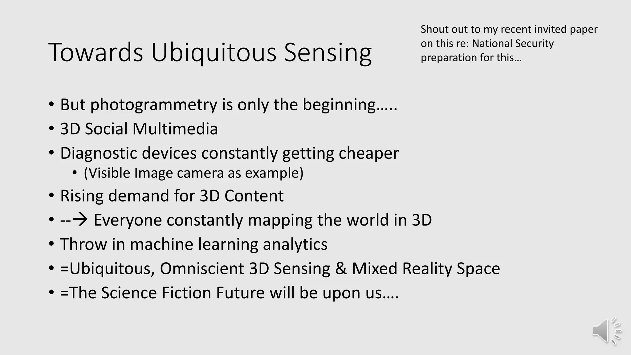 Towards Ubiquitous Sensing
• But photogrammetry is only the beginning…..
• 3D Social Multimedia
• Diagnostic devices constantly getting cheaper
• (Visible Image camera as example)
• Rising demand for 3D Content
• -- Everyone constantly mapping the world in 3D
• Throw in machine learning analytics
• =Ubiquitous, Omniscient 3D Sensing & Mixed Reality Space
• =The Science Fiction Future will be upon us….
Shout out to my recent invited paper
on this re: National Security
preparation for this…
 