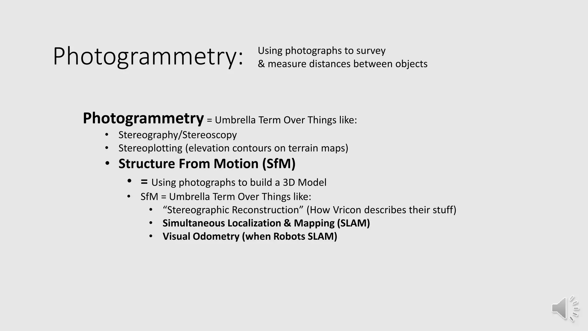 Photogrammetry: Using photographs to survey
& measure distances between objects
Photogrammetry = Umbrella Term Over Things like:
• Stereography/Stereoscopy
• Stereoplotting (elevation contours on terrain maps)
• Structure From Motion (SfM)
• = Using photographs to build a 3D Model
• SfM = Umbrella Term Over Things like:
• “Stereographic Reconstruction” (How Vricon describes their stuff)
• Simultaneous Localization & Mapping (SLAM)
• Visual Odometry (when Robots SLAM)
 