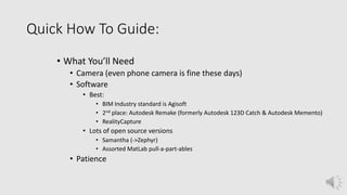 Quick How To Guide:
• What You’ll Need
• Camera (even phone camera is fine these days)
• Software
• Best:
• BIM Industry standard is Agisoft
• 2nd place: Autodesk Remake (formerly Autodesk 123D Catch & Autodesk Memento)
• RealityCapture
• Lots of open source versions
• Samantha (->Zephyr)
• Assorted MatLab pull-a-part-ables
• Patience
 