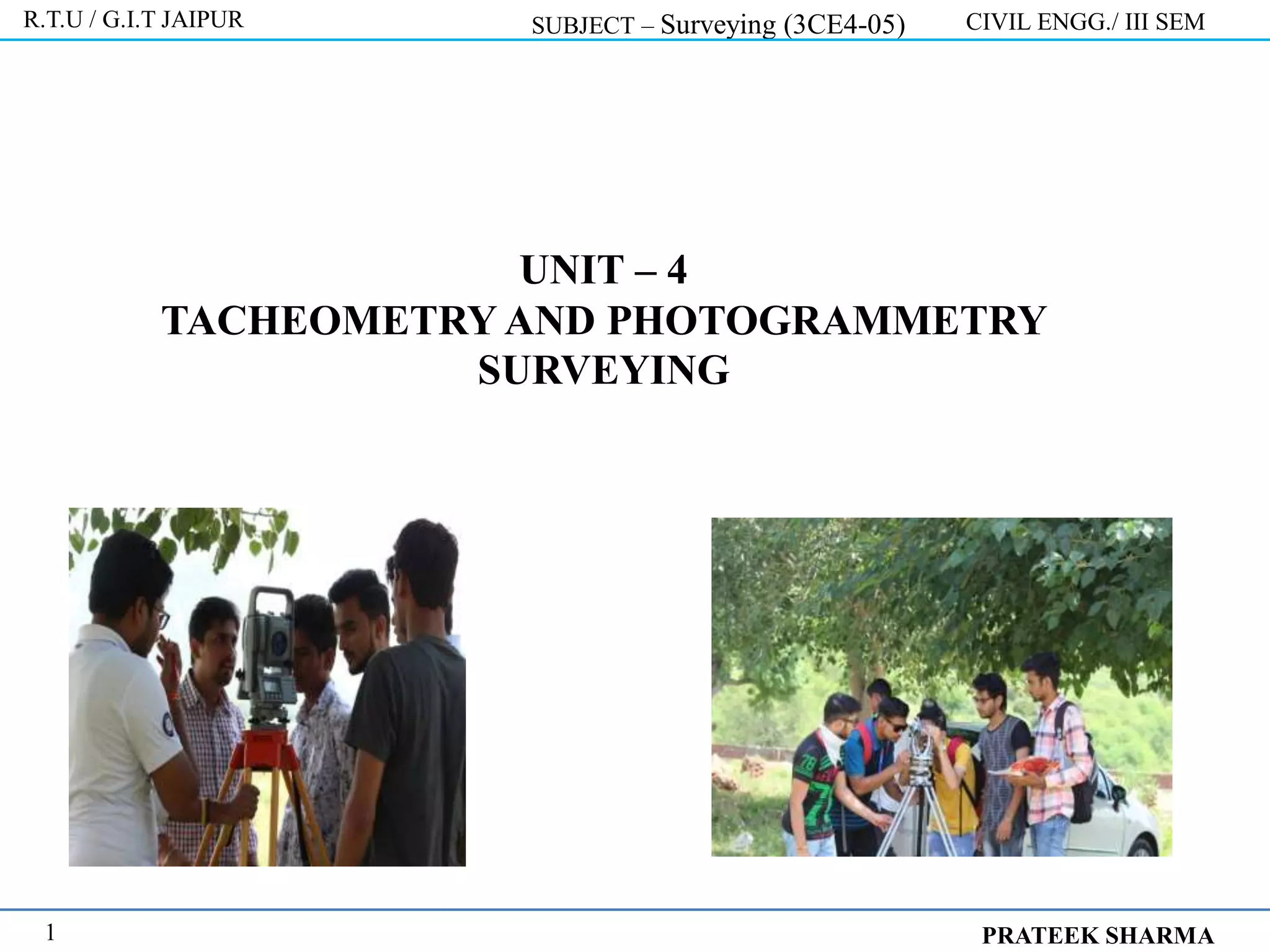 UNIT – 4
TACHEOMETRY AND PHOTOGRAMMETRY
SURVEYING
R.T.U / G.I.T JAIPUR SUBJECT – Surveying (3CE4-05) CIVIL ENGG./ III SEM
PRATEEK SHARMA
1
 