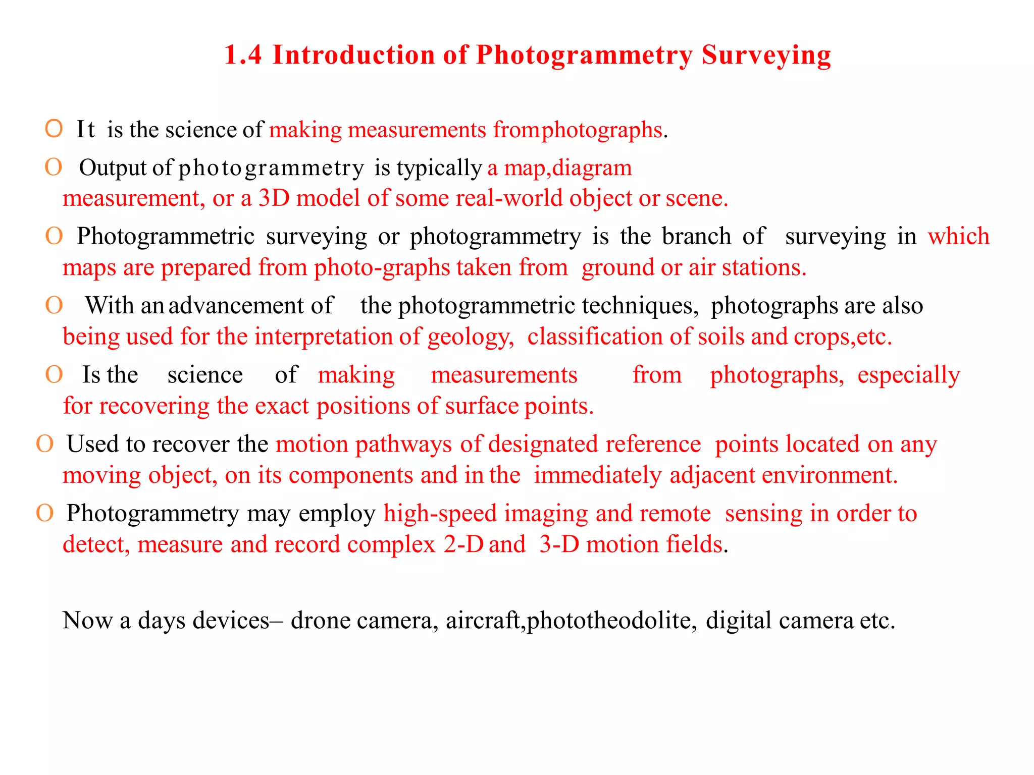 1.4 Introduction of Photogrammetry Surveying
O It is the science of making measurements fromphotographs.
O Output of photogrammetry is typically a map,diagram
measurement, or a 3D model of some real-world object or scene.
O Photogrammetric surveying or photogrammetry is the branch of surveying in which
maps are prepared from photo-graphs taken from ground or air stations.
O With anadvancement of the photogrammetric techniques, photographs are also
being used for the interpretation of geology, classification of soils and crops,etc.
O Is the science of making measurements from photographs, especially
for recovering the exact positions of surface points.
O Used to recover the motion pathways of designated reference points located on any
moving object, on its components and in the immediately adjacent environment.
O Photogrammetry may employ high-speed imaging and remote sensing in order to
detect, measure and record complex 2-D and 3-D motion fields.
Now a days devices– drone camera, aircraft,phototheodolite, digital camera etc.
 