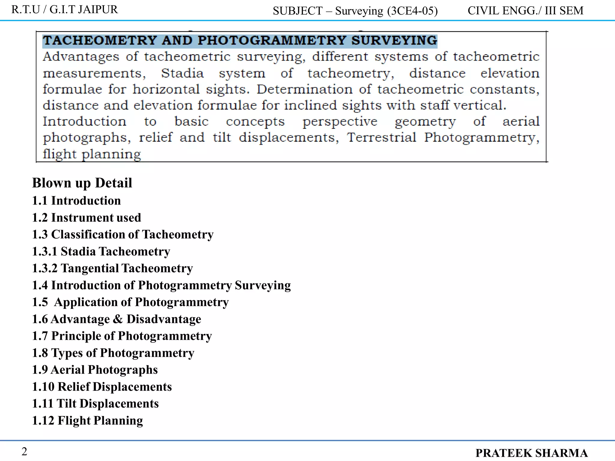 Blown up Detail
1.1 Introduction
1.2 Instrument used
1.3 Classification of Tacheometry
1.3.1 Stadia Tacheometry
1.3.2 Tangential Tacheometry
1.4 Introduction of Photogrammetry Surveying
1.5 Application of Photogrammetry
1.6 Advantage & Disadvantage
1.7 Principle of Photogrammetry
1.8 Types of Photogrammetry
1.9 Aerial Photographs
1.10 Relief Displacements
1.11 Tilt Displacements
1.12 Flight Planning
R.T.U / G.I.T JAIPUR SUBJECT – Surveying (3CE4-05) CIVIL ENGG./ III SEM
PRATEEK SHARMA
2
 