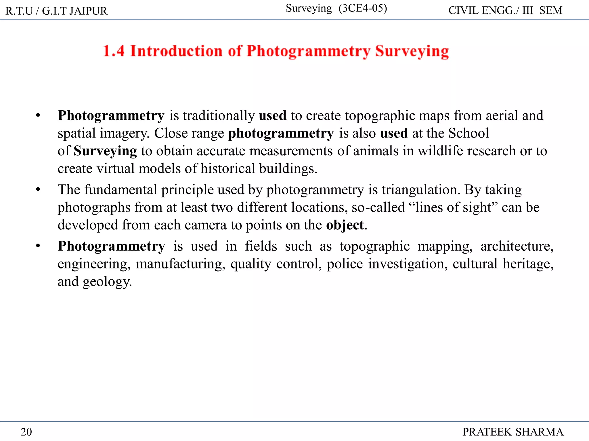 R.T.U / G.I.T JAIPUR Surveying (3CE4-05) CIVIL ENGG./ III SEM
PRATEEK SHARMA
20
• Photogrammetry is traditionally used to create topographic maps from aerial and
spatial imagery. Close range photogrammetry is also used at the School
of Surveying to obtain accurate measurements of animals in wildlife research or to
create virtual models of historical buildings.
• The fundamental principle used by photogrammetry is triangulation. By taking
photographs from at least two different locations, so-called “lines of sight” can be
developed from each camera to points on the object.
• Photogrammetry is used in fields such as topographic mapping, architecture,
engineering, manufacturing, quality control, police investigation, cultural heritage,
and geology.
 