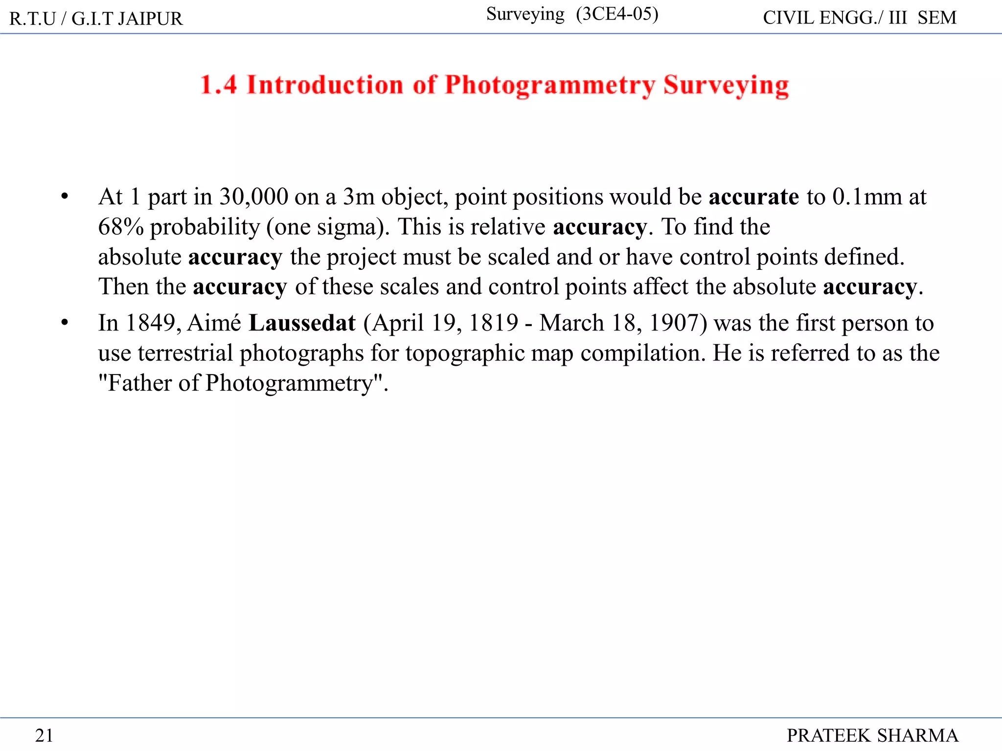 R.T.U / G.I.T JAIPUR Surveying (3CE4-05) CIVIL ENGG./ III SEM
PRATEEK SHARMA
21
• At 1 part in 30,000 on a 3m object, point positions would be accurate to 0.1mm at
68% probability (one sigma). This is relative accuracy. To find the
absolute accuracy the project must be scaled and or have control points defined.
Then the accuracy of these scales and control points affect the absolute accuracy.
• In 1849, Aimé Laussedat (April 19, 1819 - March 18, 1907) was the first person to
use terrestrial photographs for topographic map compilation. He is referred to as the
"Father of Photogrammetry".
 