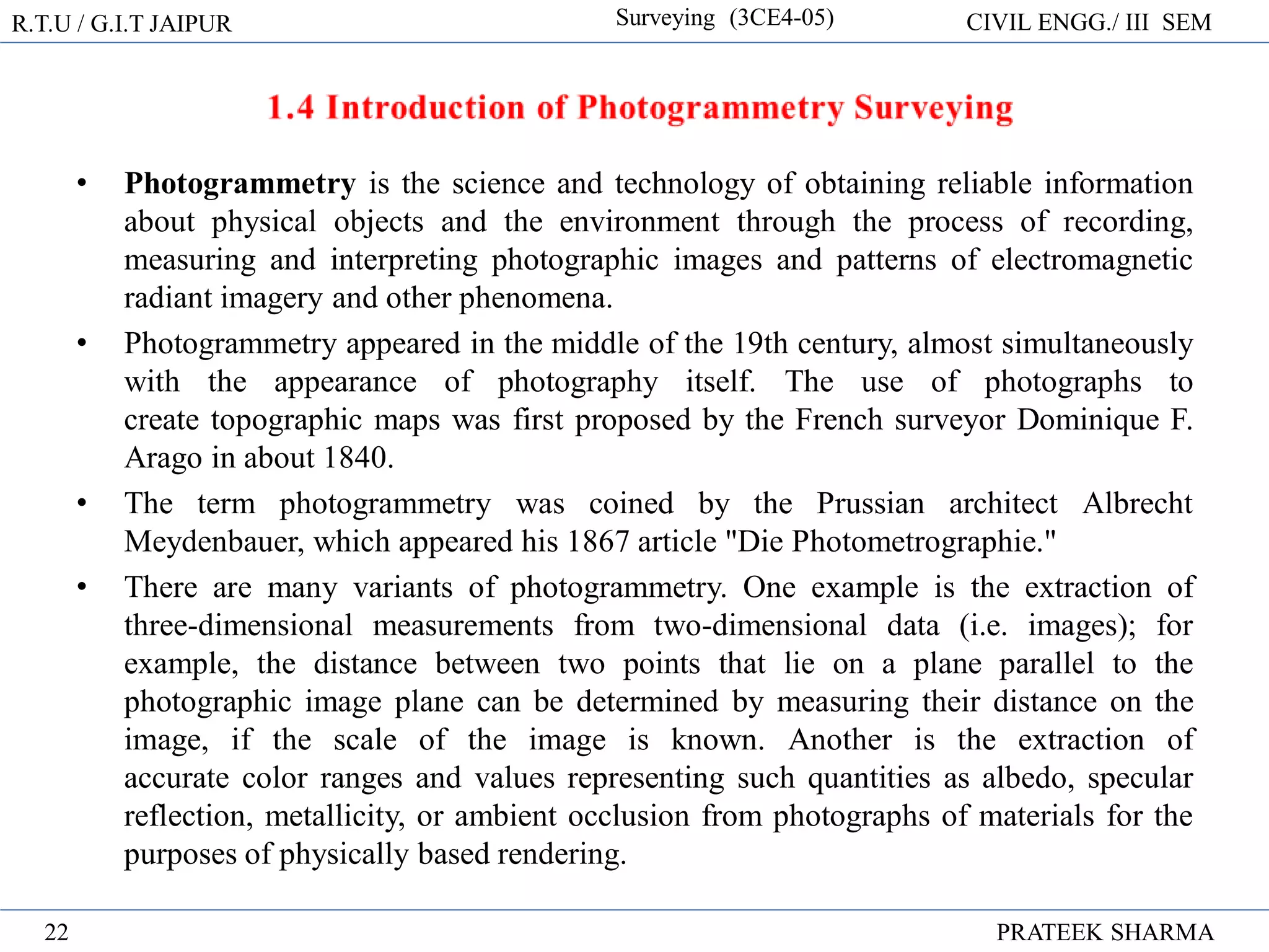 R.T.U / G.I.T JAIPUR Surveying (3CE4-05) CIVIL ENGG./ III SEM
PRATEEK SHARMA
22
• Photogrammetry is the science and technology of obtaining reliable information
about physical objects and the environment through the process of recording,
measuring and interpreting photographic images and patterns of electromagnetic
radiant imagery and other phenomena.
• Photogrammetry appeared in the middle of the 19th century, almost simultaneously
with the appearance of photography itself. The use of photographs to
create topographic maps was first proposed by the French surveyor Dominique F.
Arago in about 1840.
• The term photogrammetry was coined by the Prussian architect Albrecht
Meydenbauer, which appeared his 1867 article "Die Photometrographie."
• There are many variants of photogrammetry. One example is the extraction of
three-dimensional measurements from two-dimensional data (i.e. images); for
example, the distance between two points that lie on a plane parallel to the
photographic image plane can be determined by measuring their distance on the
image, if the scale of the image is known. Another is the extraction of
accurate color ranges and values representing such quantities as albedo, specular
reflection, metallicity, or ambient occlusion from photographs of materials for the
purposes of physically based rendering.
 