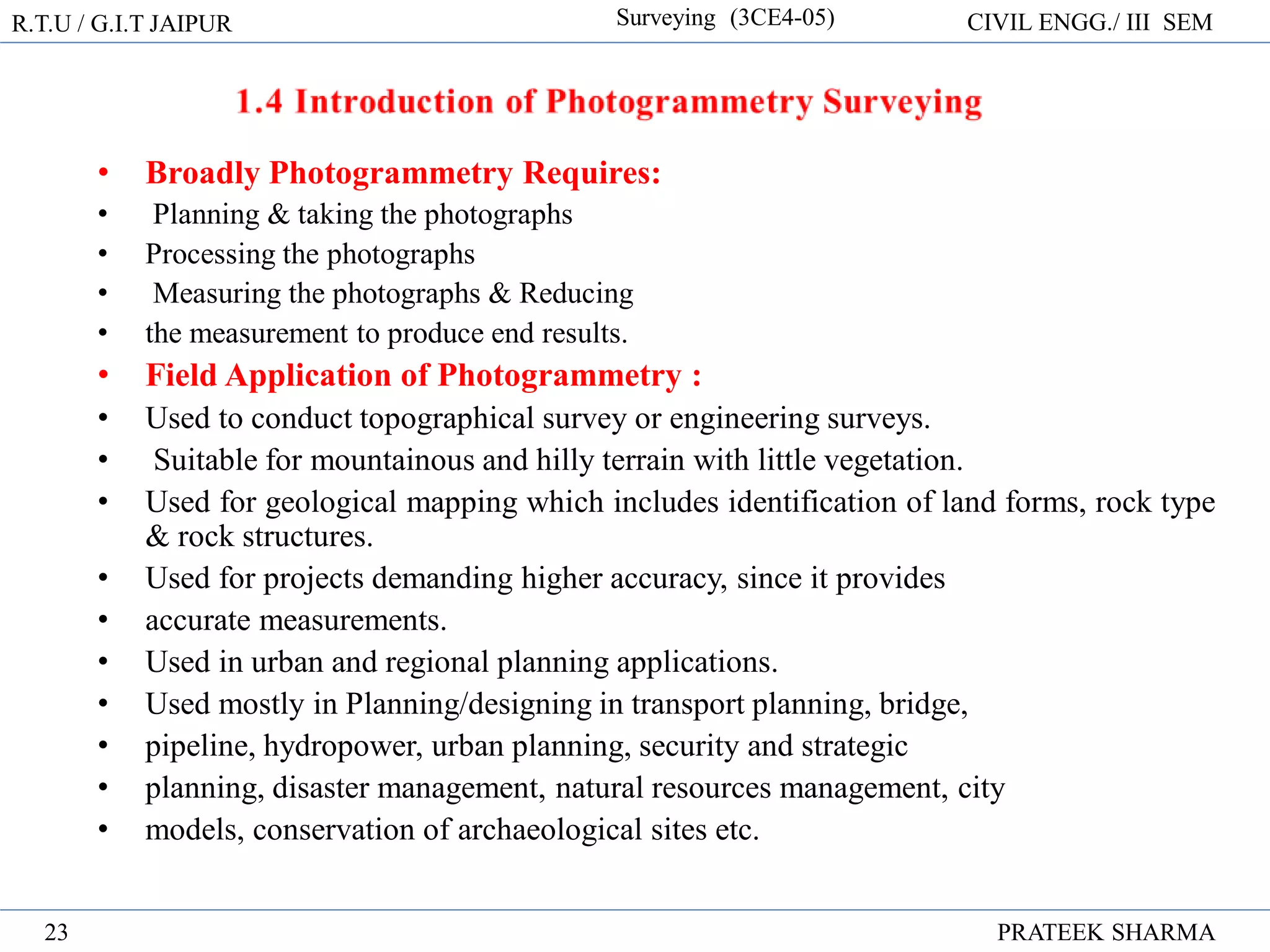 R.T.U / G.I.T JAIPUR Surveying (3CE4-05) CIVIL ENGG./ III SEM
PRATEEK SHARMA
23
• Broadly Photogrammetry Requires:
• Planning & taking the photographs
• Processing the photographs
• Measuring the photographs & Reducing
• the measurement to produce end results.
• Field Application of Photogrammetry :
• Used to conduct topographical survey or engineering surveys.
• Suitable for mountainous and hilly terrain with little vegetation.
• Used for geological mapping which includes identification of land forms, rock type
& rock structures.
• Used for projects demanding higher accuracy, since it provides
• accurate measurements.
• Used in urban and regional planning applications.
• Used mostly in Planning/designing in transport planning, bridge,
• pipeline, hydropower, urban planning, security and strategic
• planning, disaster management, natural resources management, city
• models, conservation of archaeological sites etc.
 