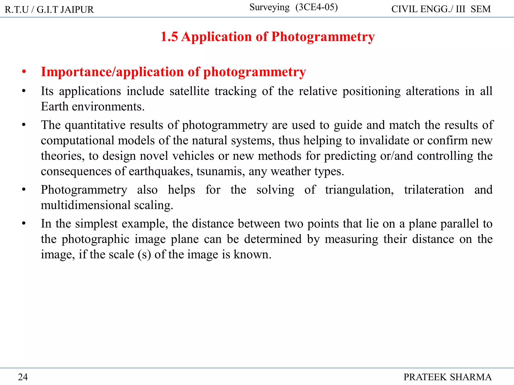 1.5 Application of Photogrammetry
• Importance/application of photogrammetry
• Its applications include satellite tracking of the relative positioning alterations in all
Earth environments.
• The quantitative results of photogrammetry are used to guide and match the results of
computational models of the natural systems, thus helping to invalidate or confirm new
theories, to design novel vehicles or new methods for predicting or/and controlling the
consequences of earthquakes, tsunamis, any weather types.
• Photogrammetry also helps for the solving of triangulation, trilateration and
multidimensional scaling.
• In the simplest example, the distance between two points that lie on a plane parallel to
the photographic image plane can be determined by measuring their distance on the
image, if the scale (s) of the image is known.
R.T.U / G.I.T JAIPUR Surveying (3CE4-05) CIVIL ENGG./ III SEM
PRATEEK SHARMA
24
 