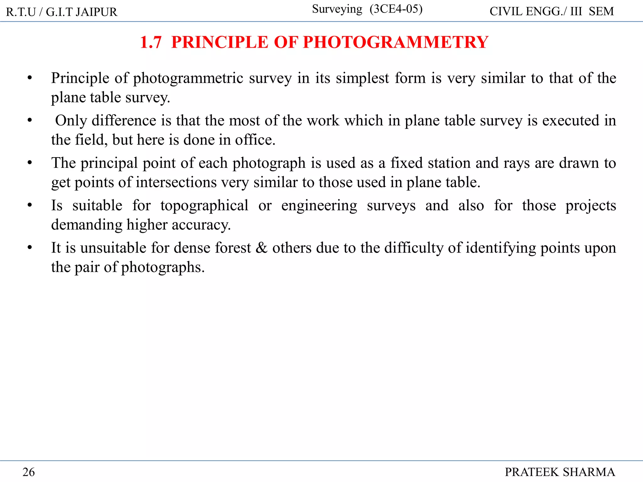 • Principle of photogrammetric survey in its simplest form is very similar to that of the
plane table survey.
• Only difference is that the most of the work which in plane table survey is executed in
the field, but here is done in office.
• The principal point of each photograph is used as a fixed station and rays are drawn to
get points of intersections very similar to those used in plane table.
• Is suitable for topographical or engineering surveys and also for those projects
demanding higher accuracy.
• It is unsuitable for dense forest & others due to the difficulty of identifying points upon
the pair of photographs.
R.T.U / G.I.T JAIPUR Surveying (3CE4-05) CIVIL ENGG./ III SEM
PRATEEK SHARMA
26
1.7 PRINCIPLE OF PHOTOGRAMMETRY
 