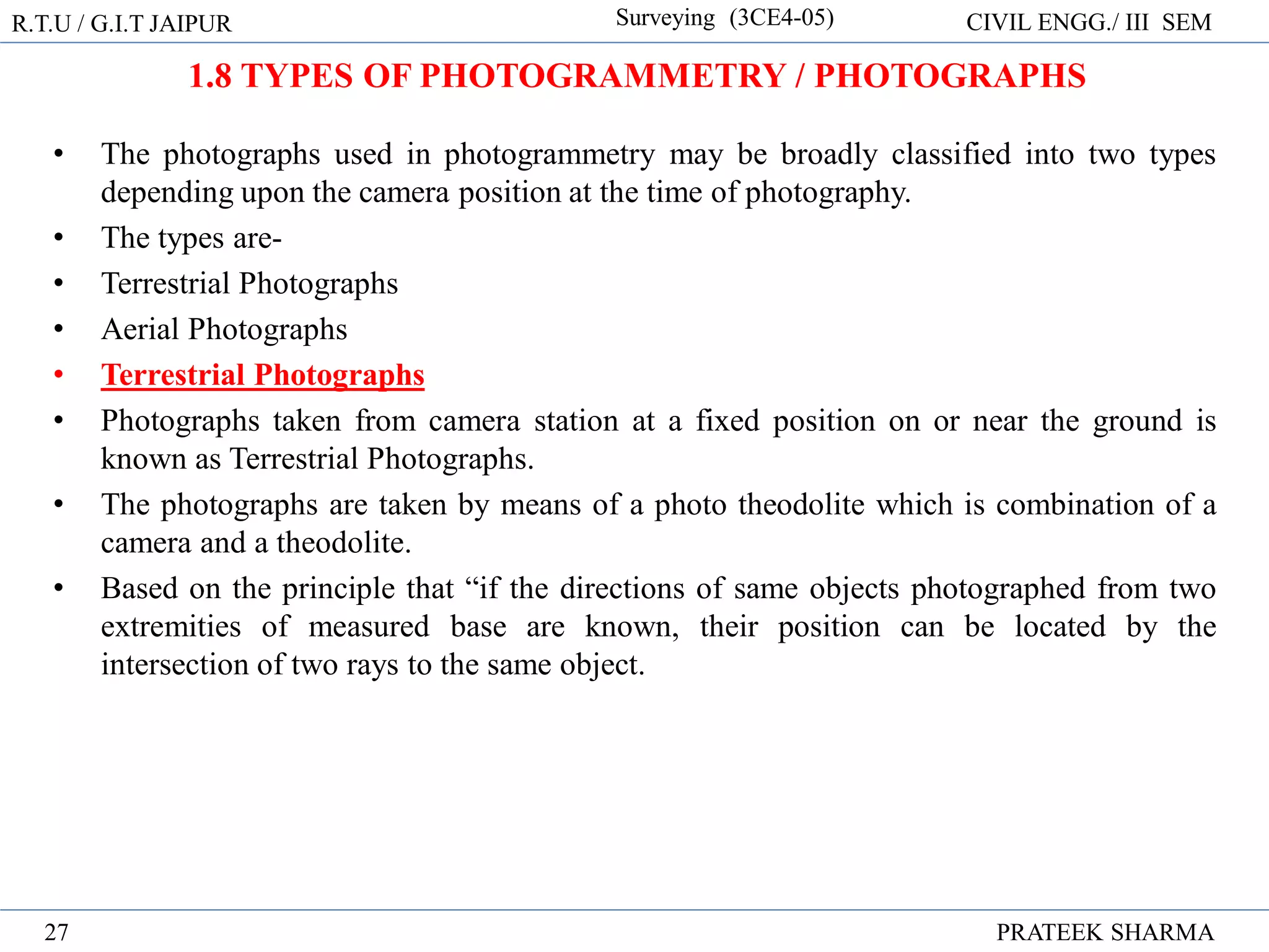 • The photographs used in photogrammetry may be broadly classified into two types
depending upon the camera position at the time of photography.
• The types are-
• Terrestrial Photographs
• Aerial Photographs
• Terrestrial Photographs
• Photographs taken from camera station at a fixed position on or near the ground is
known as Terrestrial Photographs.
• The photographs are taken by means of a photo theodolite which is combination of a
camera and a theodolite.
• Based on the principle that “if the directions of same objects photographed from two
extremities of measured base are known, their position can be located by the
intersection of two rays to the same object.
R.T.U / G.I.T JAIPUR Surveying (3CE4-05) CIVIL ENGG./ III SEM
PRATEEK SHARMA
27
1.8 TYPES OF PHOTOGRAMMETRY / PHOTOGRAPHS
 