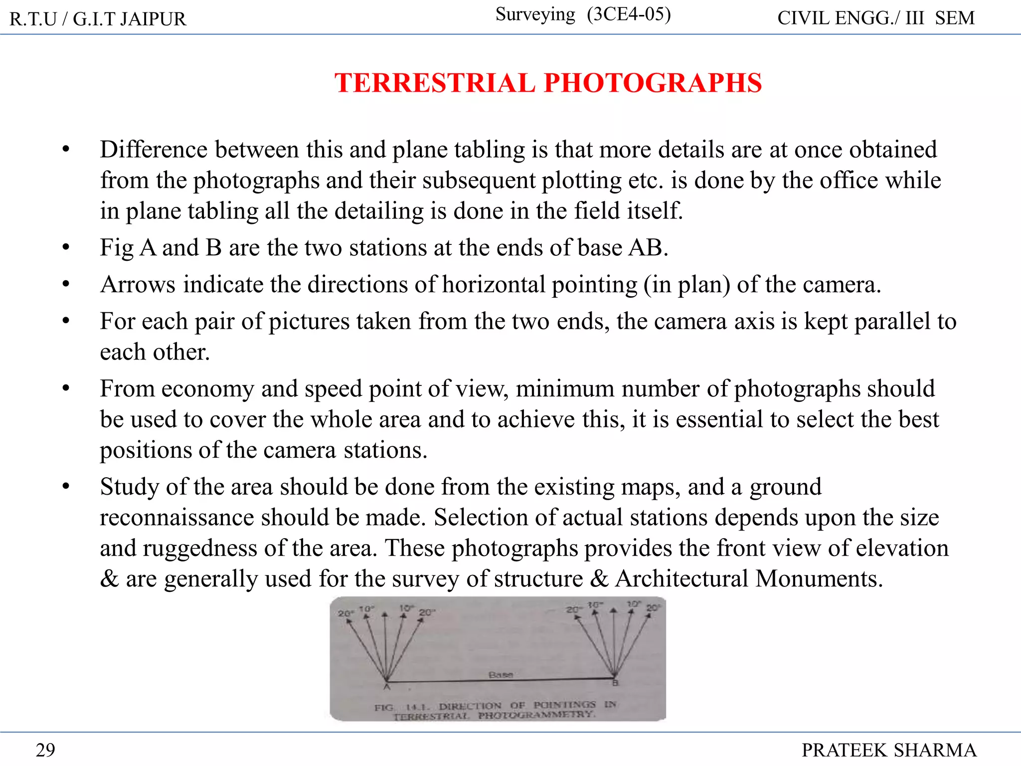 R.T.U / G.I.T JAIPUR Surveying (3CE4-05) CIVIL ENGG./ III SEM
PRATEEK SHARMA
29
• Difference between this and plane tabling is that more details are at once obtained
from the photographs and their subsequent plotting etc. is done by the office while
in plane tabling all the detailing is done in the field itself.
• Fig A and B are the two stations at the ends of base AB.
• Arrows indicate the directions of horizontal pointing (in plan) of the camera.
• For each pair of pictures taken from the two ends, the camera axis is kept parallel to
each other.
• From economy and speed point of view, minimum number of photographs should
be used to cover the whole area and to achieve this, it is essential to select the best
positions of the camera stations.
• Study of the area should be done from the existing maps, and a ground
reconnaissance should be made. Selection of actual stations depends upon the size
and ruggedness of the area. These photographs provides the front view of elevation
& are generally used for the survey of structure & Architectural Monuments.
TERRESTRIAL PHOTOGRAPHS
 