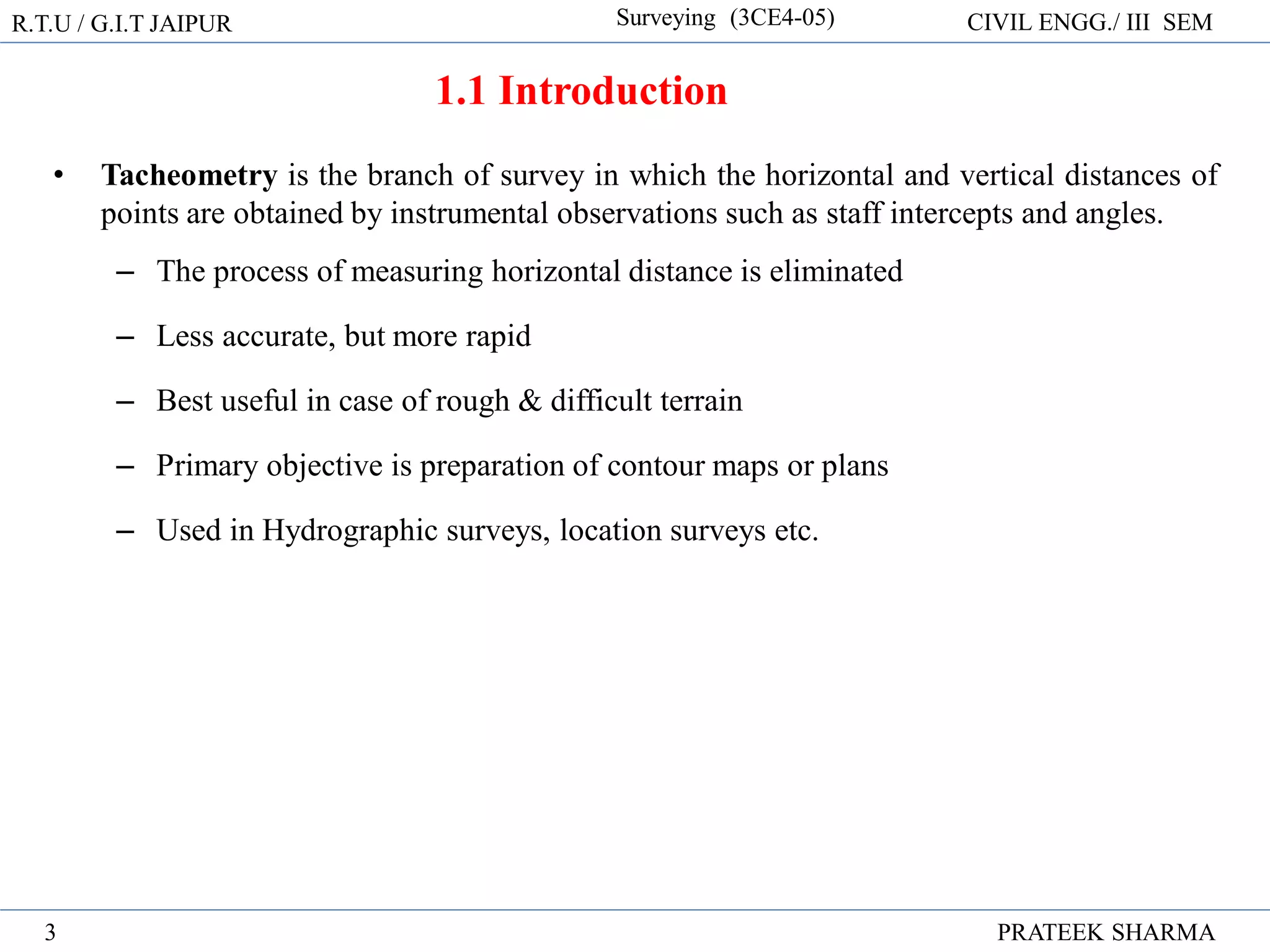 1.1 Introduction
• Tacheometry is the branch of survey in which the horizontal and vertical distances of
points are obtained by instrumental observations such as staff intercepts and angles.
– The process of measuring horizontal distance is eliminated
– Less accurate, but more rapid
– Best useful in case of rough & difficult terrain
– Primary objective is preparation of contour maps or plans
– Used in Hydrographic surveys, location surveys etc.
R.T.U / G.I.T JAIPUR Surveying (3CE4-05) CIVIL ENGG./ III SEM
PRATEEK SHARMA
3
 