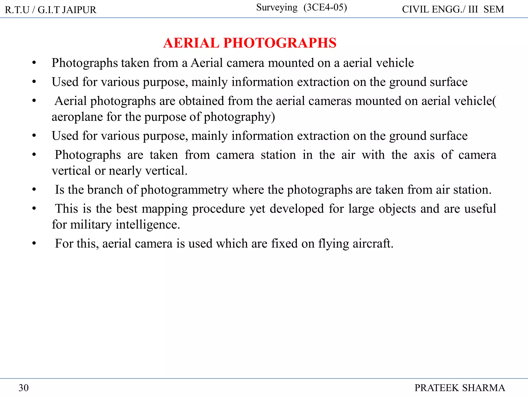 R.T.U / G.I.T JAIPUR Surveying (3CE4-05) CIVIL ENGG./ III SEM
PRATEEK SHARMA
30
AERIAL PHOTOGRAPHS
• Photographs taken from a Aerial camera mounted on a aerial vehicle
• Used for various purpose, mainly information extraction on the ground surface
• Aerial photographs are obtained from the aerial cameras mounted on aerial vehicle(
aeroplane for the purpose of photography)
• Used for various purpose, mainly information extraction on the ground surface
• Photographs are taken from camera station in the air with the axis of camera
vertical or nearly vertical.
• Is the branch of photogrammetry where the photographs are taken from air station.
• This is the best mapping procedure yet developed for large objects and are useful
for military intelligence.
• For this, aerial camera is used which are fixed on flying aircraft.
 