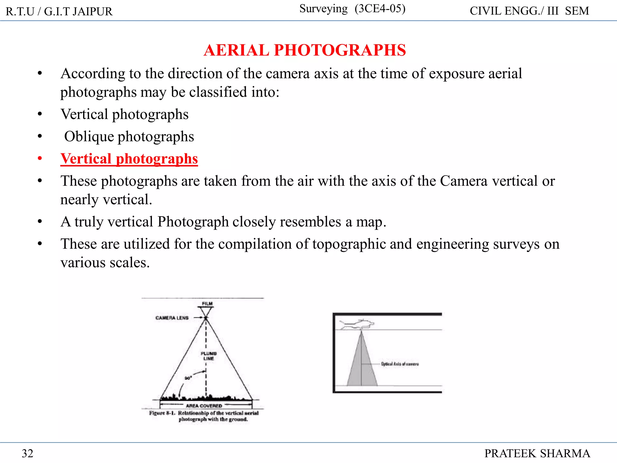 R.T.U / G.I.T JAIPUR Surveying (3CE4-05) CIVIL ENGG./ III SEM
PRATEEK SHARMA
32
AERIAL PHOTOGRAPHS
• According to the direction of the camera axis at the time of exposure aerial
photographs may be classified into:
• Vertical photographs
• Oblique photographs
• Vertical photographs
• These photographs are taken from the air with the axis of the Camera vertical or
nearly vertical.
• A truly vertical Photograph closely resembles a map.
• These are utilized for the compilation of topographic and engineering surveys on
various scales.
 