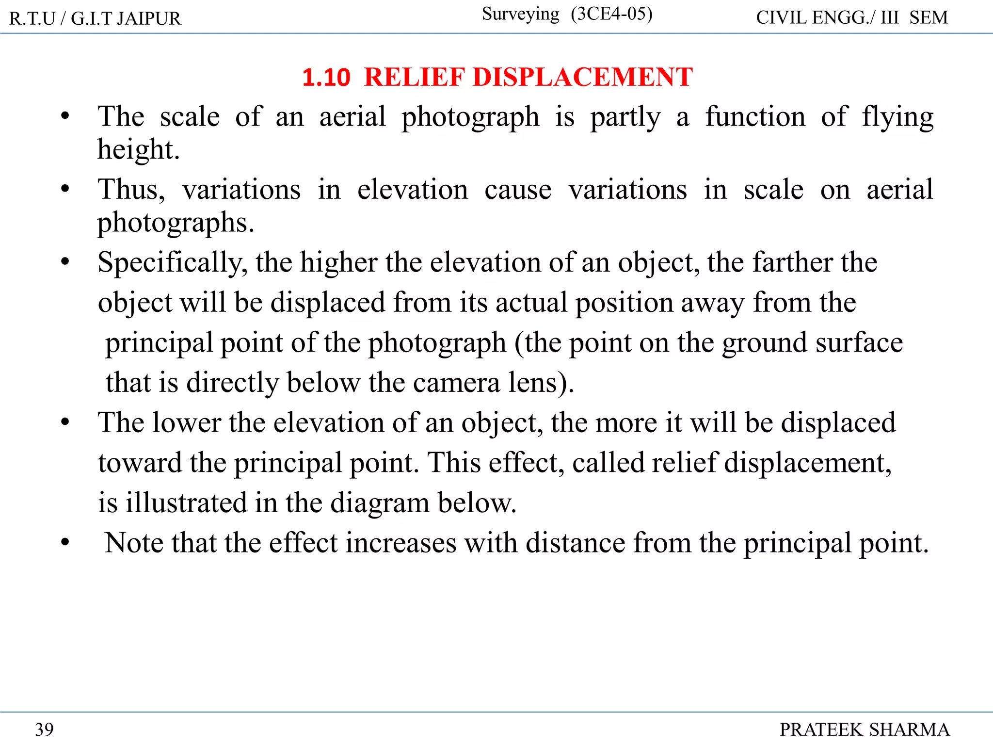 R.T.U / G.I.T JAIPUR Surveying (3CE4-05) CIVIL ENGG./ III SEM
PRATEEK SHARMA
39
1.10 RELIEF DISPLACEMENT
• The scale of an aerial photograph is partly a function of flying
height.
• Thus, variations in elevation cause variations in scale on aerial
photographs.
• Specifically, the higher the elevation of an object, the farther the
object will be displaced from its actual position away from the
principal point of the photograph (the point on the ground surface
that is directly below the camera lens).
• The lower the elevation of an object, the more it will be displaced
toward the principal point. This effect, called relief displacement,
is illustrated in the diagram below.
• Note that the effect increases with distance from the principal point.
 