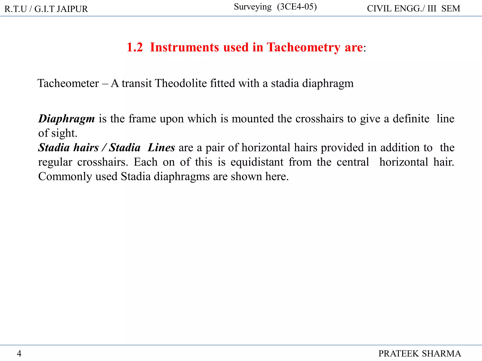 R.T.U / G.I.T JAIPUR Surveying (3CE4-05) CIVIL ENGG./ III SEM
PRATEEK SHARMA
4
1.2 Instruments used in Tacheometry are:
Tacheometer – A transit Theodolite fitted with a stadia diaphragm
Diaphragm is the frame upon which is mounted the crosshairs to give a definite line
of sight.
Stadia hairs / Stadia Lines are a pair of horizontal hairs provided in addition to the
regular crosshairs. Each on of this is equidistant from the central horizontal hair.
Commonly used Stadia diaphragms are shown here.
 