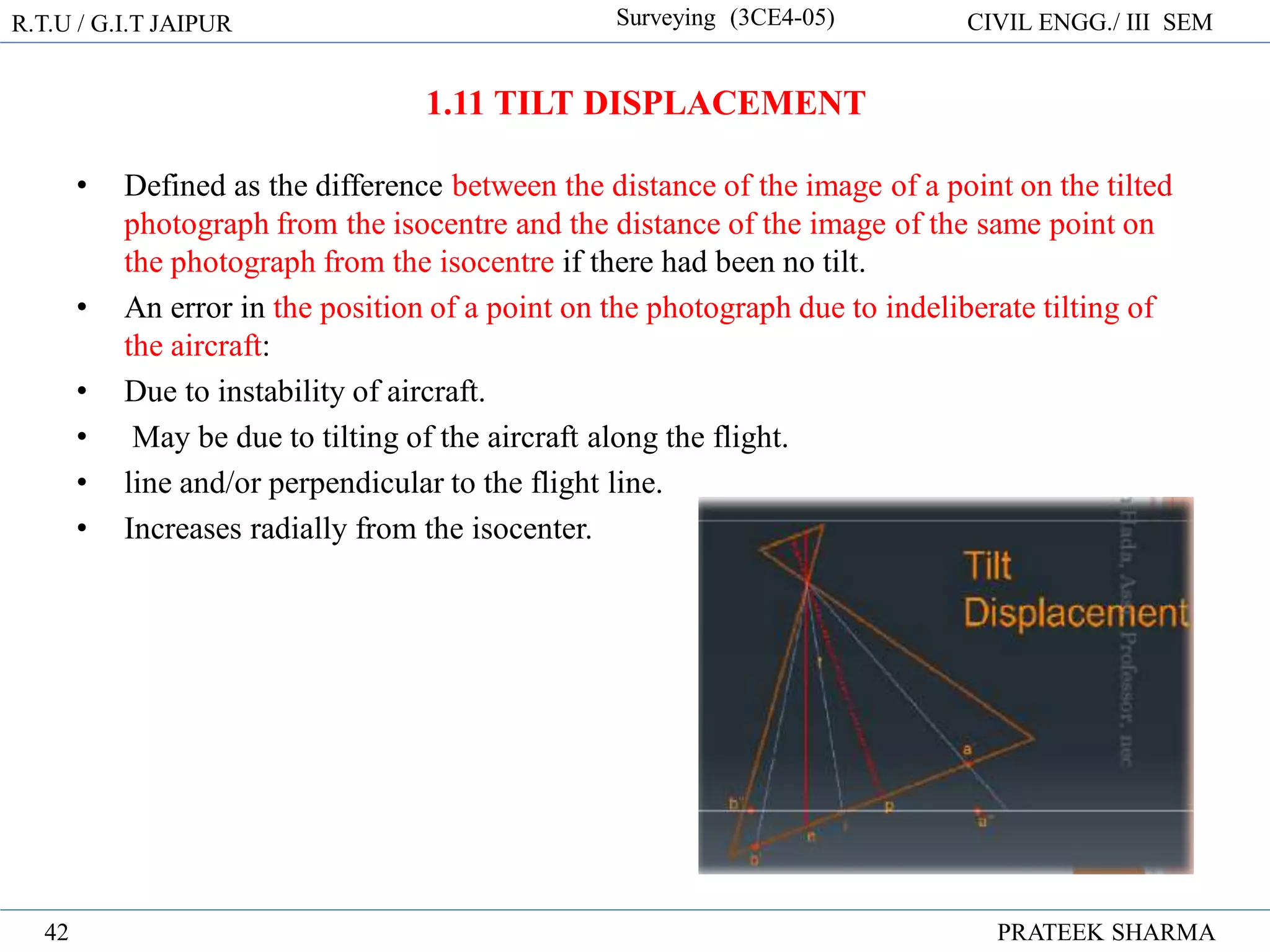 R.T.U / G.I.T JAIPUR Surveying (3CE4-05) CIVIL ENGG./ III SEM
PRATEEK SHARMA
42
• Defined as the difference between the distance of the image of a point on the tilted
photograph from the isocentre and the distance of the image of the same point on
the photograph from the isocentre if there had been no tilt.
• An error in the position of a point on the photograph due to indeliberate tilting of
the aircraft:
• Due to instability of aircraft.
• May be due to tilting of the aircraft along the flight.
• line and/or perpendicular to the flight line.
• Increases radially from the isocenter.
1.11 TILT DISPLACEMENT
 