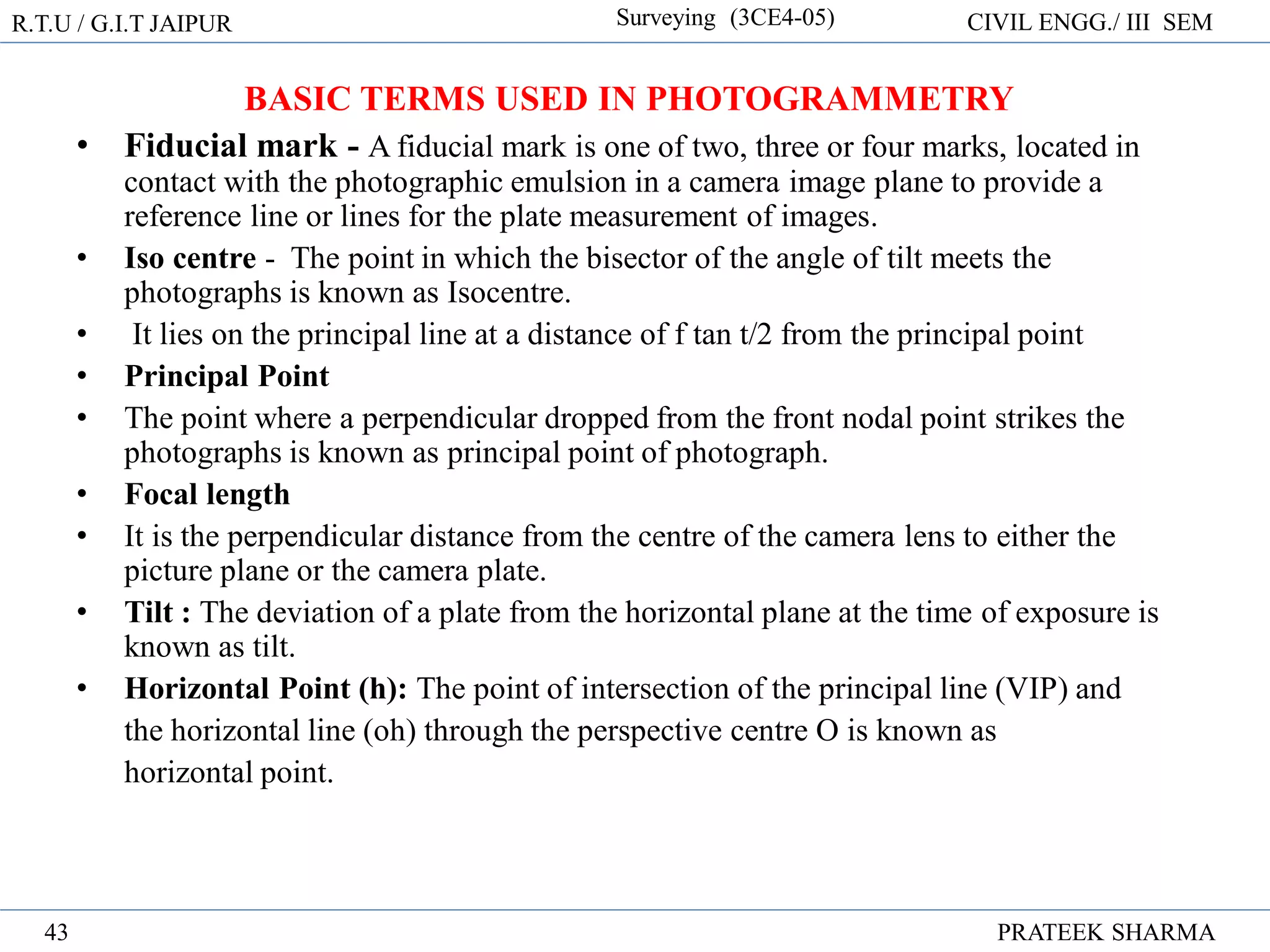 R.T.U / G.I.T JAIPUR Surveying (3CE4-05) CIVIL ENGG./ III SEM
PRATEEK SHARMA
43
BASIC TERMS USED IN PHOTOGRAMMETRY
• Fiducial mark - A fiducial mark is one of two, three or four marks, located in
contact with the photographic emulsion in a camera image plane to provide a
reference line or lines for the plate measurement of images.
• Iso centre - The point in which the bisector of the angle of tilt meets the
photographs is known as Isocentre.
• It lies on the principal line at a distance of f tan t/2 from the principal point
• Principal Point
• The point where a perpendicular dropped from the front nodal point strikes the
photographs is known as principal point of photograph.
• Focal length
• It is the perpendicular distance from the centre of the camera lens to either the
picture plane or the camera plate.
• Tilt : The deviation of a plate from the horizontal plane at the time of exposure is
known as tilt.
• Horizontal Point (h): The point of intersection of the principal line (VIP) and
the horizontal line (oh) through the perspective centre O is known as
horizontal point.
 