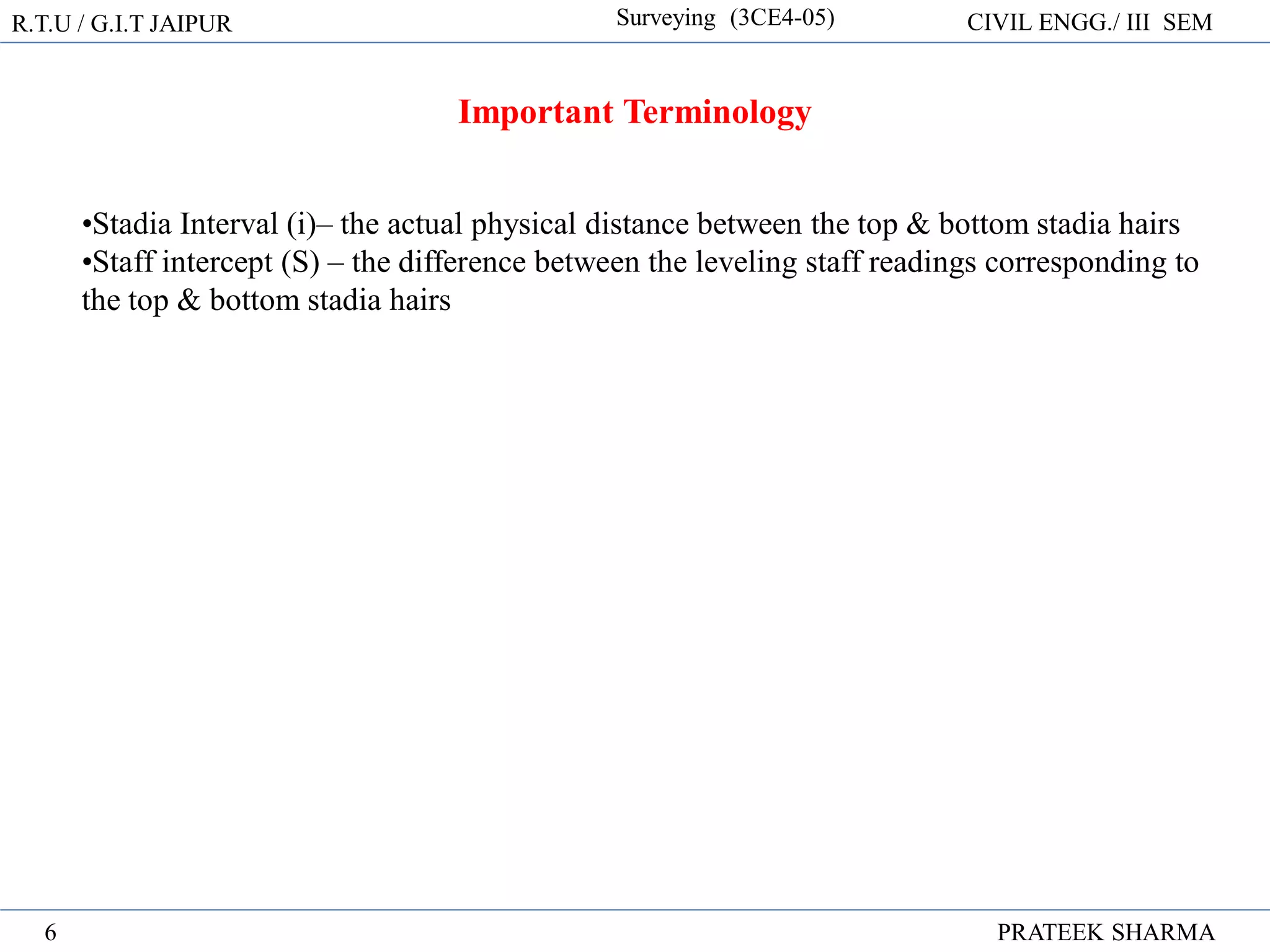 R.T.U / G.I.T JAIPUR Surveying (3CE4-05) CIVIL ENGG./ III SEM
PRATEEK SHARMA
6
Important Terminology
•Stadia Interval (i)– the actual physical distance between the top & bottom stadia hairs
•Staff intercept (S) – the difference between the leveling staff readings corresponding to
the top & bottom stadia hairs
 
