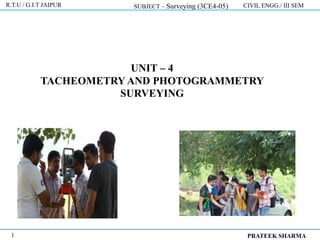 UNIT – 4
TACHEOMETRY AND PHOTOGRAMMETRY
SURVEYING
R.T.U / G.I.T JAIPUR SUBJECT – Surveying (3CE4-05) CIVIL ENGG./ III SEM
PRATEEK SHARMA
1
 