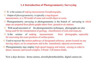 1.4 Introduction of Photogrammetry Surveying
O It is the science of making measurements fromphotographs.
O Output of photogrammetry is typically a map,diagram
measurement, or a 3D model of some real-world object or scene.
O Photogrammetric surveying or photogrammetry is the branch of surveying in which
maps are prepared from photo-graphs taken from ground or air stations.
O With anadvancement of the photogrammetric techniques, photographs are also
being used for the interpretation of geology, classification of soils and crops,etc.
O Is the science of making measurements from photographs, especially
for recovering the exact positions of surface points.
O Used to recover the motion pathways of designated reference points located on any
moving object, on its components and in the immediately adjacent environment.
O Photogrammetry may employ high-speed imaging and remote sensing in order to
detect, measure and record complex 2-D and 3-D motion fields.
Now a days devices– drone camera, aircraft,phototheodolite, digital camera etc.
 