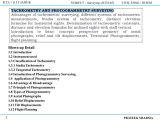 Blown up Detail
1.1 Introduction
1.2 Instrument used
1.3 Classification of Tacheometry
1.3.1 Stadia Tacheometry
1.3.2 Tangential Tacheometry
1.4 Introduction of Photogrammetry Surveying
1.5 Application of Photogrammetry
1.6 Advantage & Disadvantage
1.7 Principle of Photogrammetry
1.8 Types of Photogrammetry
1.9 Aerial Photographs
1.10 Relief Displacements
1.11 Tilt Displacements
1.12 Flight Planning
R.T.U / G.I.T JAIPUR SUBJECT – Surveying (3CE4-05) CIVIL ENGG./ III SEM
PRATEEK SHARMA
2
 