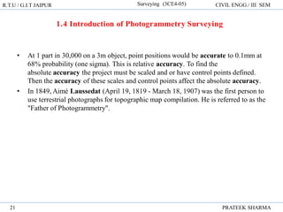 R.T.U / G.I.T JAIPUR Surveying (3CE4-05) CIVIL ENGG./ III SEM
PRATEEK SHARMA
21
• At 1 part in 30,000 on a 3m object, point positions would be accurate to 0.1mm at
68% probability (one sigma). This is relative accuracy. To find the
absolute accuracy the project must be scaled and or have control points defined.
Then the accuracy of these scales and control points affect the absolute accuracy.
• In 1849, Aimé Laussedat (April 19, 1819 - March 18, 1907) was the first person to
use terrestrial photographs for topographic map compilation. He is referred to as the
"Father of Photogrammetry".
 