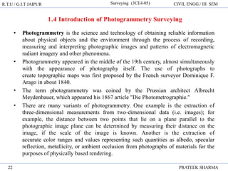 R.T.U / G.I.T JAIPUR Surveying (3CE4-05) CIVIL ENGG./ III SEM
PRATEEK SHARMA
22
• Photogrammetry is the science and technology of obtaining reliable information
about physical objects and the environment through the process of recording,
measuring and interpreting photographic images and patterns of electromagnetic
radiant imagery and other phenomena.
• Photogrammetry appeared in the middle of the 19th century, almost simultaneously
with the appearance of photography itself. The use of photographs to
create topographic maps was first proposed by the French surveyor Dominique F.
Arago in about 1840.
• The term photogrammetry was coined by the Prussian architect Albrecht
Meydenbauer, which appeared his 1867 article "Die Photometrographie."
• There are many variants of photogrammetry. One example is the extraction of
three-dimensional measurements from two-dimensional data (i.e. images); for
example, the distance between two points that lie on a plane parallel to the
photographic image plane can be determined by measuring their distance on the
image, if the scale of the image is known. Another is the extraction of
accurate color ranges and values representing such quantities as albedo, specular
reflection, metallicity, or ambient occlusion from photographs of materials for the
purposes of physically based rendering.
 