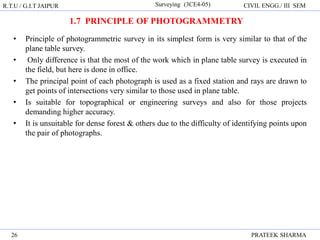 • Principle of photogrammetric survey in its simplest form is very similar to that of the
plane table survey.
• Only difference is that the most of the work which in plane table survey is executed in
the field, but here is done in office.
• The principal point of each photograph is used as a fixed station and rays are drawn to
get points of intersections very similar to those used in plane table.
• Is suitable for topographical or engineering surveys and also for those projects
demanding higher accuracy.
• It is unsuitable for dense forest & others due to the difficulty of identifying points upon
the pair of photographs.
R.T.U / G.I.T JAIPUR Surveying (3CE4-05) CIVIL ENGG./ III SEM
PRATEEK SHARMA
26
1.7 PRINCIPLE OF PHOTOGRAMMETRY
 