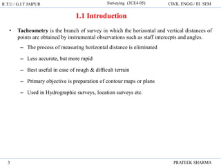 1.1 Introduction
• Tacheometry is the branch of survey in which the horizontal and vertical distances of
points are obtained by instrumental observations such as staff intercepts and angles.
– The process of measuring horizontal distance is eliminated
– Less accurate, but more rapid
– Best useful in case of rough & difficult terrain
– Primary objective is preparation of contour maps or plans
– Used in Hydrographic surveys, location surveys etc.
R.T.U / G.I.T JAIPUR Surveying (3CE4-05) CIVIL ENGG./ III SEM
PRATEEK SHARMA
3
 