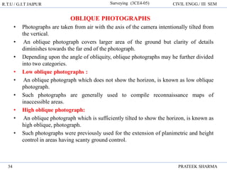 R.T.U / G.I.T JAIPUR Surveying (3CE4-05) CIVIL ENGG./ III SEM
PRATEEK SHARMA
34
OBLIQUE PHOTOGRAPHS
• Photographs are taken from air with the axis of the camera intentionally tilted from
the vertical.
• An oblique photograph covers larger area of the ground but clarity of details
diminishes towards the far end of the photograph.
• Depending upon the angle of obliquity, oblique photographs may he further divided
into two categories.
• Low oblique photographs :
• An oblique photograph which does not show the horizon, is known as low oblique
photograph.
• Such photographs are generally used to compile reconnaissance maps of
inaccessible areas.
• High oblique photograph:
• An oblique photograph which is sufficiently tilted to show the horizon, is known as
high oblique, photograph.
• Such photographs were previously used for the extension of planimetric and height
control in areas having scanty ground control.
 